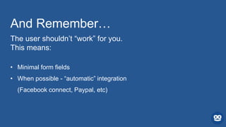 And Remember…
The user shouldn’t “work” for you.
This means:
• Minimal form fields
• When possible - “automatic” integration
(Facebook connect, Paypal, etc)
 