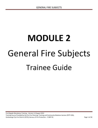 GENERAL FIRE SUBJECTS
Fire Brigade Mandatory Training – Version 1.0 August 2012
Training Course Provided by the Pre-Fire Planning, Training and Community Relations Section (PFPT-CRS),
Zamboanga City Fire District (ZCFD), Bureau of Fire Protection – 9 (BFP-9) Page 1 of 30
MODULE 2
General Fire Subjects
Trainee Guide
 