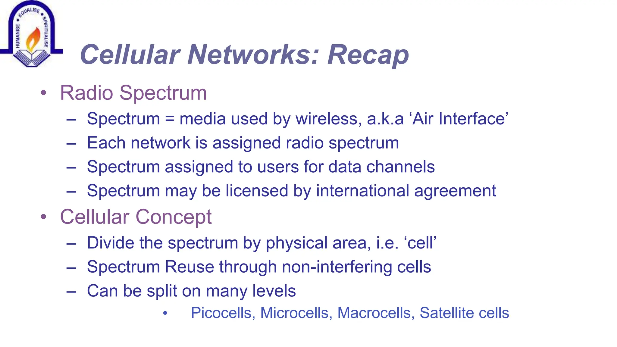 Cellular Networks: Recap
&bull; Radio Spectrum
&ndash; Spectrum = media used by wireless, a.k.a &lsquo;Air Interface&rsquo;
&ndash; Each network is assigned radio spectrum
&ndash; Spectrum assigned to users for data channels
&ndash; Spectrum may be licensed by international agreement
&bull; Cellular Concept
&ndash; Divide the spectrum by physical area, i.e. &lsquo;cell&rsquo;
&ndash; Spectrum Reuse through non-interfering cells
&ndash; Can be split on many levels
&bull; Picocells, Microcells, Macrocells, Satellite cells
 