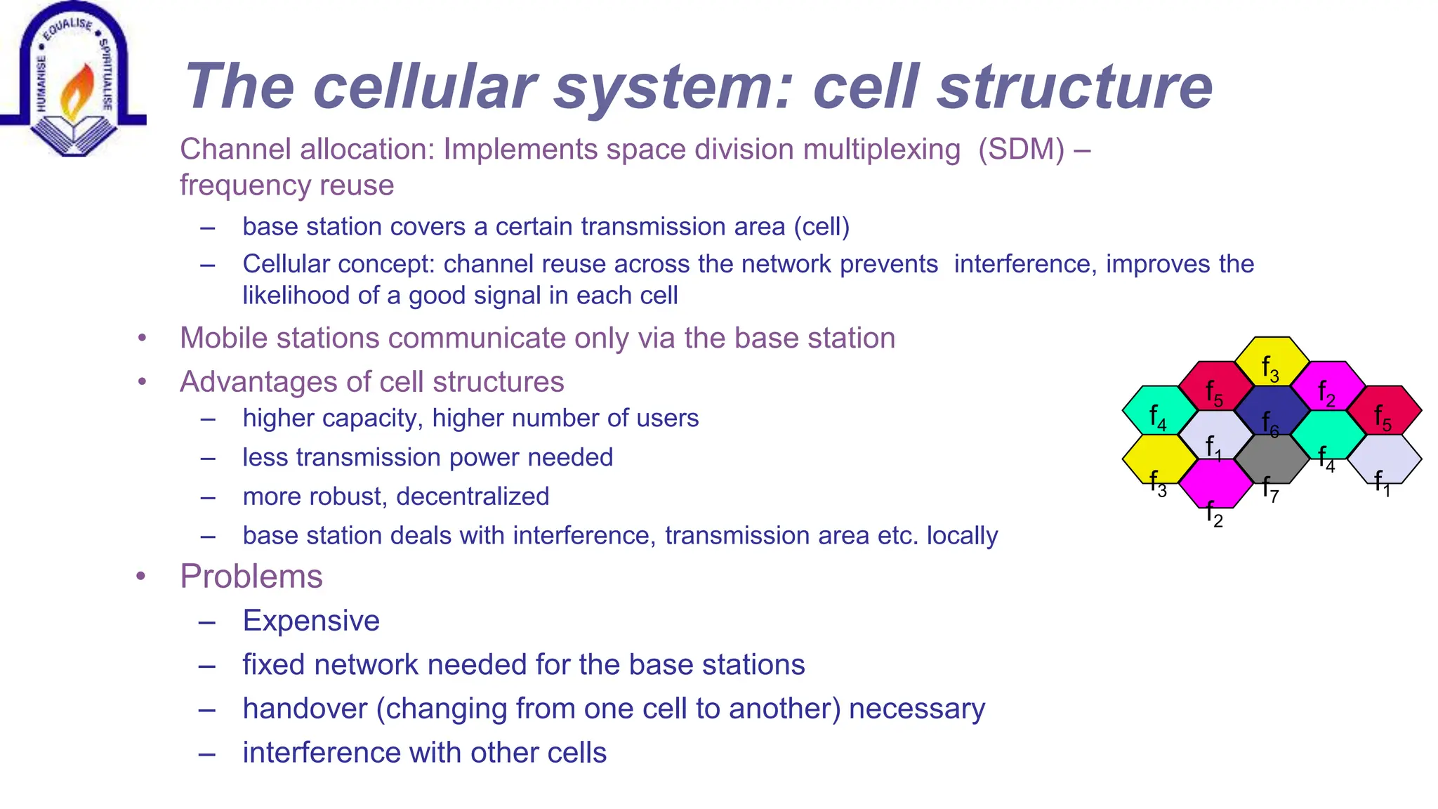 The cellular system: cell structure
&bull; Channel allocation: Implements space division multiplexing (SDM) &ndash;
frequency reuse
&ndash; base station covers a certain transmission area (cell)
&ndash; Cellular concept: channel reuse across the network prevents interference, improves the
likelihood of a good signal in each cell
&bull; Mobile stations communicate only via the base station
&bull; Advantages of cell structures
&ndash; higher capacity, higher number of users
&ndash; less transmission power needed
&ndash; more robust, decentralized
&ndash; base station deals with interference, transmission area etc. locally
&bull; Problems
&ndash; Expensive
&ndash; fixed network needed for the base stations
&ndash; handover (changing from one cell to another) necessary
&ndash; interference with other cells
f4
f3
f5
f1
f2
f3
f6
f7
f2
f4
f5
f1
 