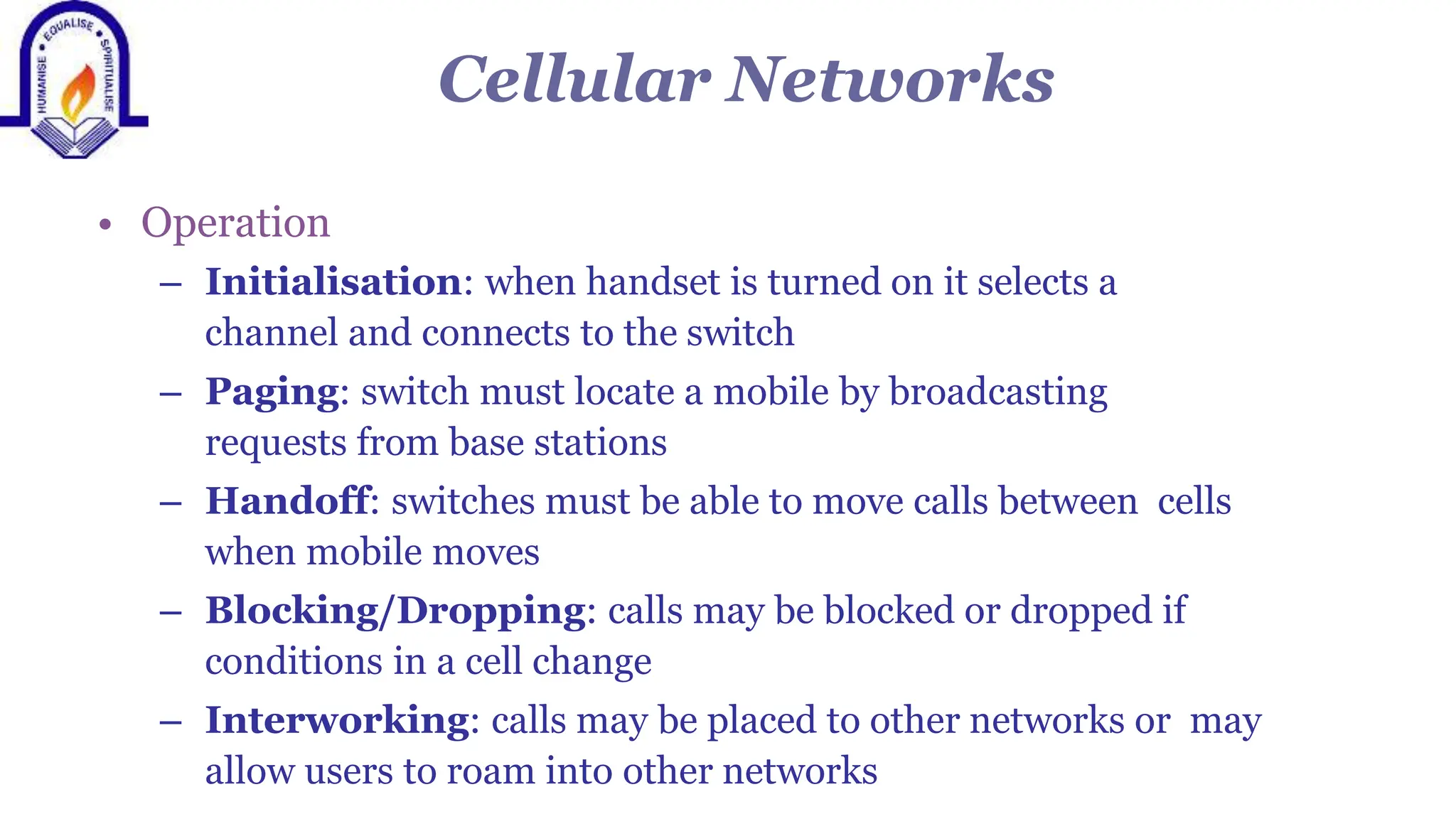Cellular Networks
&bull; Operation
&ndash; Initialisation: when handset is turned on it selects a
channel and connects to the switch
&ndash; Paging: switch must locate a mobile by broadcasting
requests from base stations
&ndash; Handoff: switches must be able to move calls between cells
when mobile moves
&ndash; Blocking/Dropping: calls may be blocked or dropped if
conditions in a cell change
&ndash; Interworking: calls may be placed to other networks or may
allow users to roam into other networks
 