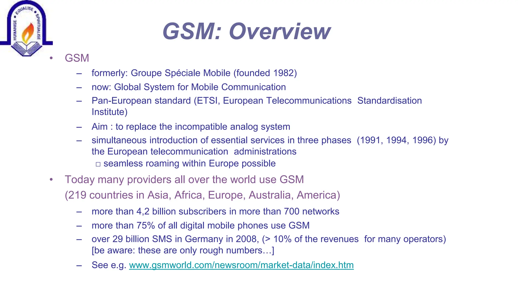 GSM: Overview
&bull; GSM
&ndash; formerly: Groupe Sp&eacute;ciale Mobile (founded 1982)
&ndash; now: Global System for Mobile Communication
&ndash; Pan-European standard (ETSI, European Telecommunications Standardisation
Institute)
&ndash; Aim : to replace the incompatible analog system
&ndash; simultaneous introduction of essential services in three phases (1991, 1994, 1996) by
the European telecommunication administrations
□ seamless roaming within Europe possible
&bull; Today many providers all over the world use GSM
(219 countries in Asia, Africa, Europe, Australia, America)
&ndash; more than 4,2 billion subscribers in more than 700 networks
&ndash; more than 75% of all digital mobile phones use GSM
&ndash; over 29 billion SMS in Germany in 2008, (> 10% of the revenues for many operators)
[be aware: these are only rough numbers&hellip;]
&ndash; See e.g. www.gsmworld.com/newsroom/market-data/index.htm
 
