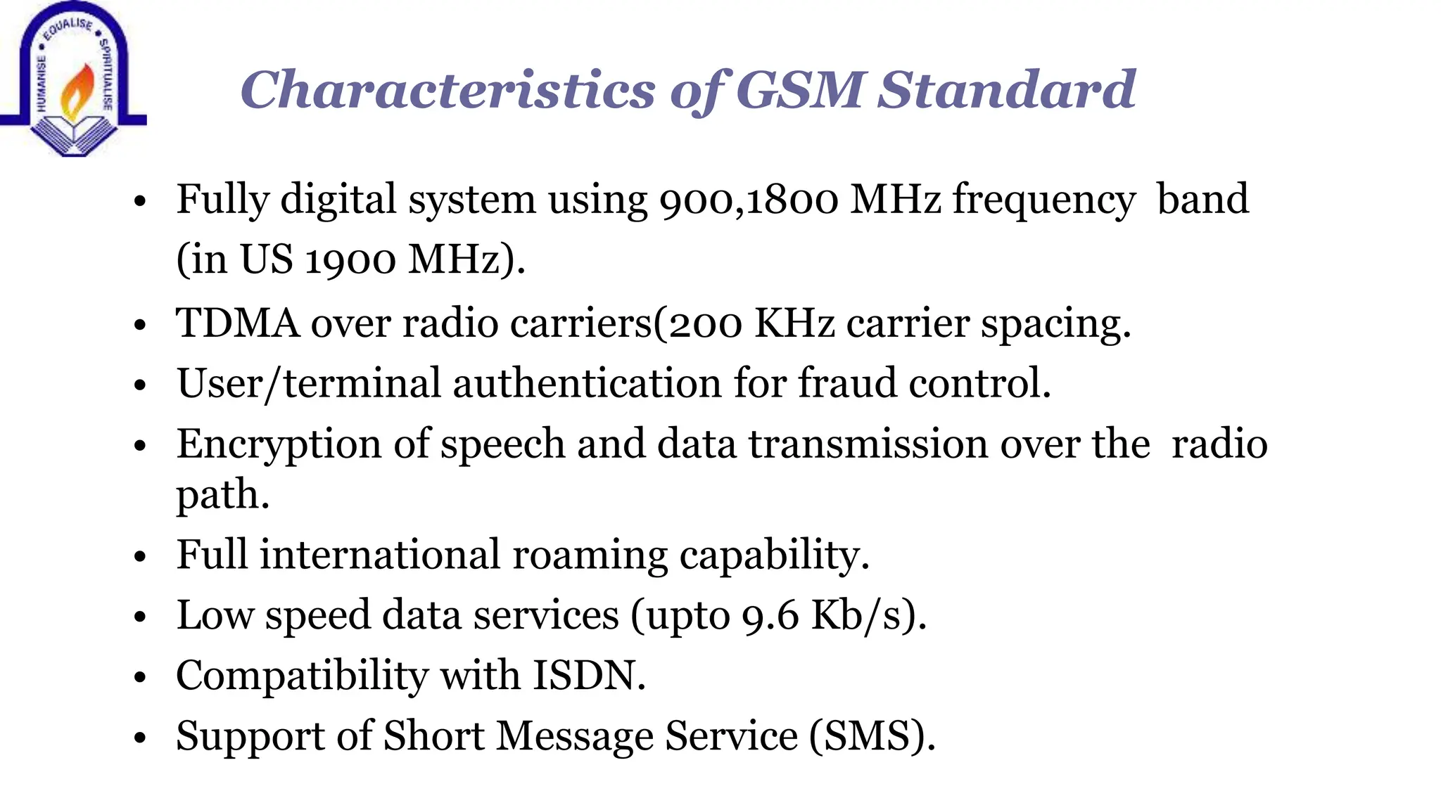 Characteristics of GSM Standard
&bull; Fully digital system using 900,1800 MHz frequency band
(in US 1900 MHz).
&bull; TDMA over radio carriers(200 KHz carrier spacing.
&bull; User/terminal authentication for fraud control.
&bull; Encryption of speech and data transmission over the radio
path.
&bull; Full international roaming capability.
&bull; Low speed data services (upto 9.6 Kb/s).
&bull; Compatibility with ISDN.
&bull; Support of Short Message Service (SMS).
 