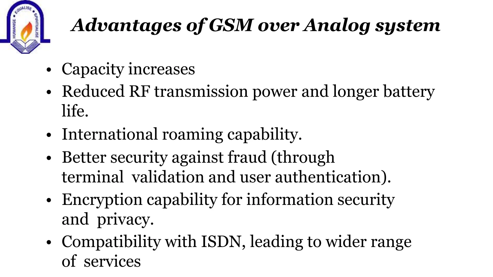 Advantages of GSM over Analog system
&bull; Capacity increases
&bull; Reduced RF transmission power and longer battery
life.
&bull; International roaming capability.
&bull; Better security against fraud (through
terminal validation and user authentication).
&bull; Encryption capability for information security
and privacy.
&bull; Compatibility with ISDN, leading to wider range
of services
 
