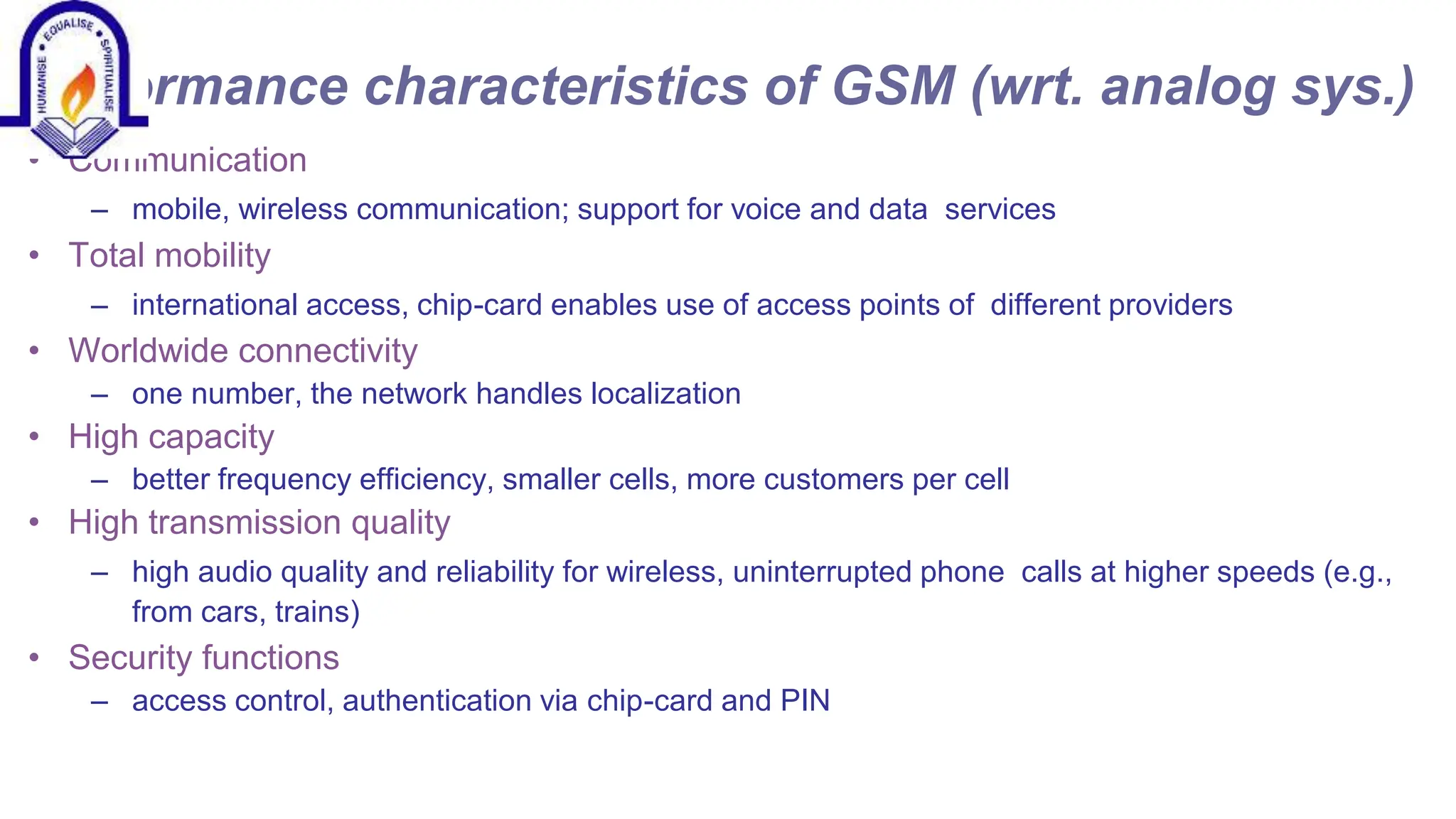 Performance characteristics of GSM (wrt. analog sys.)
&bull; Communication
&ndash; mobile, wireless communication; support for voice and data services
&bull; Total mobility
&ndash; international access, chip-card enables use of access points of different providers
&bull; Worldwide connectivity
&ndash; one number, the network handles localization
&bull; High capacity
&ndash; better frequency efficiency, smaller cells, more customers per cell
&bull; High transmission quality
&ndash; high audio quality and reliability for wireless, uninterrupted phone calls at higher speeds (e.g.,
from cars, trains)
&bull; Security functions
&ndash; access control, authentication via chip-card and PIN
 