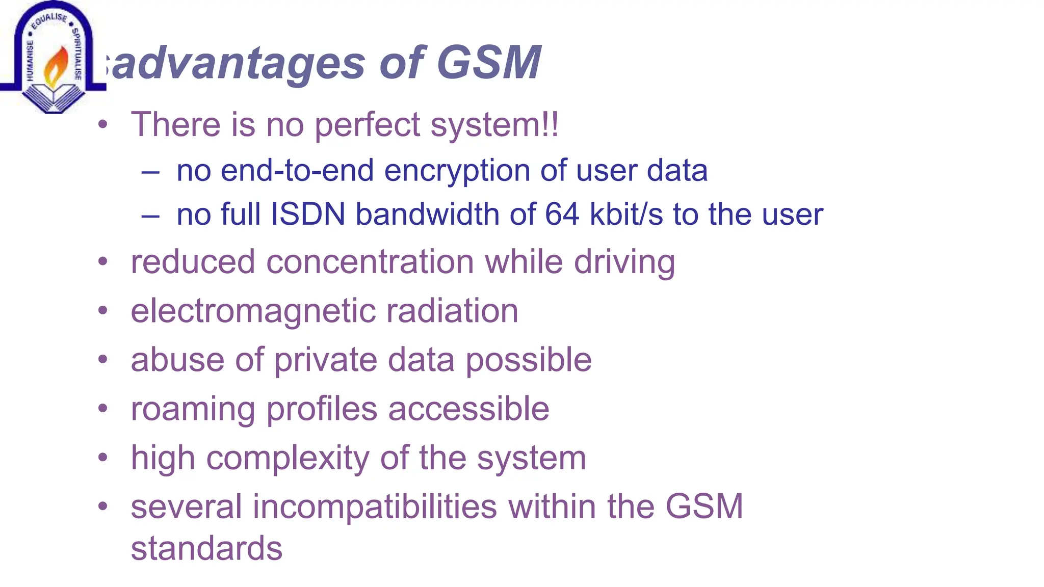 Disadvantages of GSM
&bull; There is no perfect system!!
&ndash; no end-to-end encryption of user data
&ndash; no full ISDN bandwidth of 64 kbit/s to the user
&bull; reduced concentration while driving
&bull; electromagnetic radiation
&bull; abuse of private data possible
&bull; roaming profiles accessible
&bull; high complexity of the system
&bull; several incompatibilities within the GSM
standards
 
