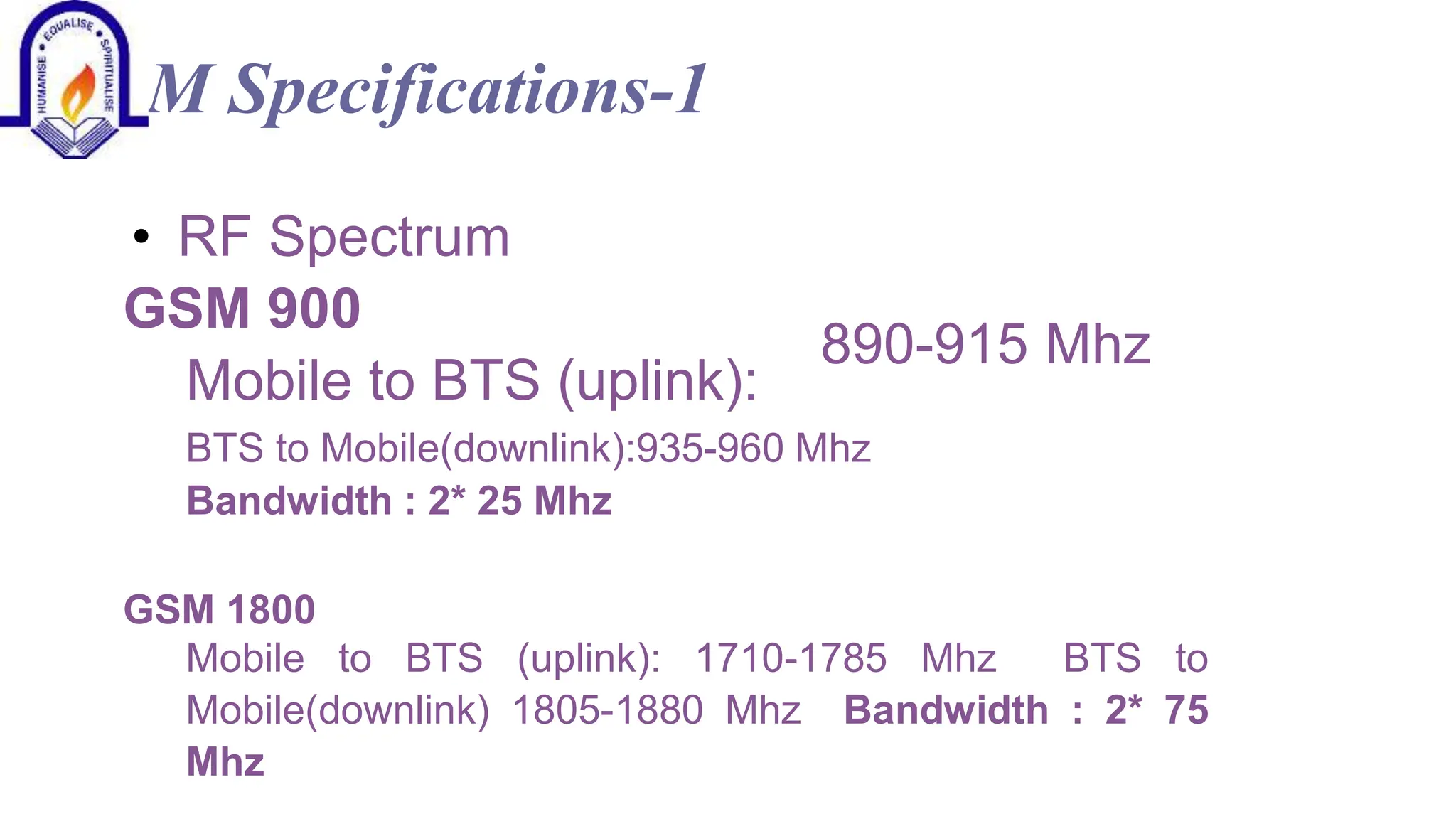GSM Specifications-1
&bull; RF Spectrum
GSM 900
Mobile to BTS (uplink):
890-915 Mhz
BTS to Mobile(downlink):935-960 Mhz
Bandwidth : 2* 25 Mhz
GSM 1800
Mobile to BTS (uplink): 1710-1785 Mhz BTS to
Mobile(downlink) 1805-1880 Mhz Bandwidth : 2* 75
Mhz
 