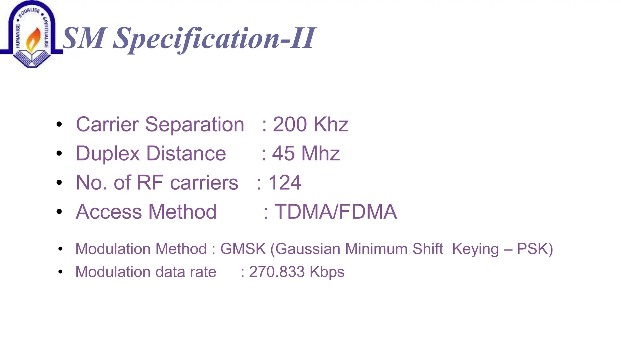 GSM Specification-II
&bull; Carrier Separation
&bull; Duplex Distance
&bull; No. of RF carriers
&bull; Access Method
: 200 Khz
: 45 Mhz
: 124
: TDMA/FDMA
&bull; Modulation Method : GMSK (Gaussian Minimum Shift Keying &ndash; PSK)
&bull; Modulation data rate : 270.833 Kbps
 
