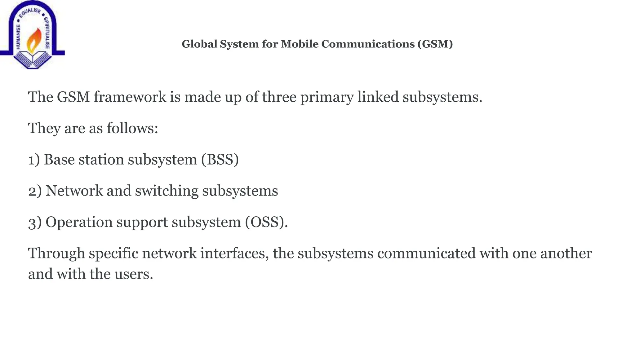 Global System for Mobile Communications (GSM)
The GSM framework is made up of three primary linked subsystems.
They are as follows:
1) Base station subsystem (BSS)
2) Network and switching subsystems
3) Operation support subsystem (OSS).
Through specific network interfaces, the subsystems communicated with one another
and with the users.
 