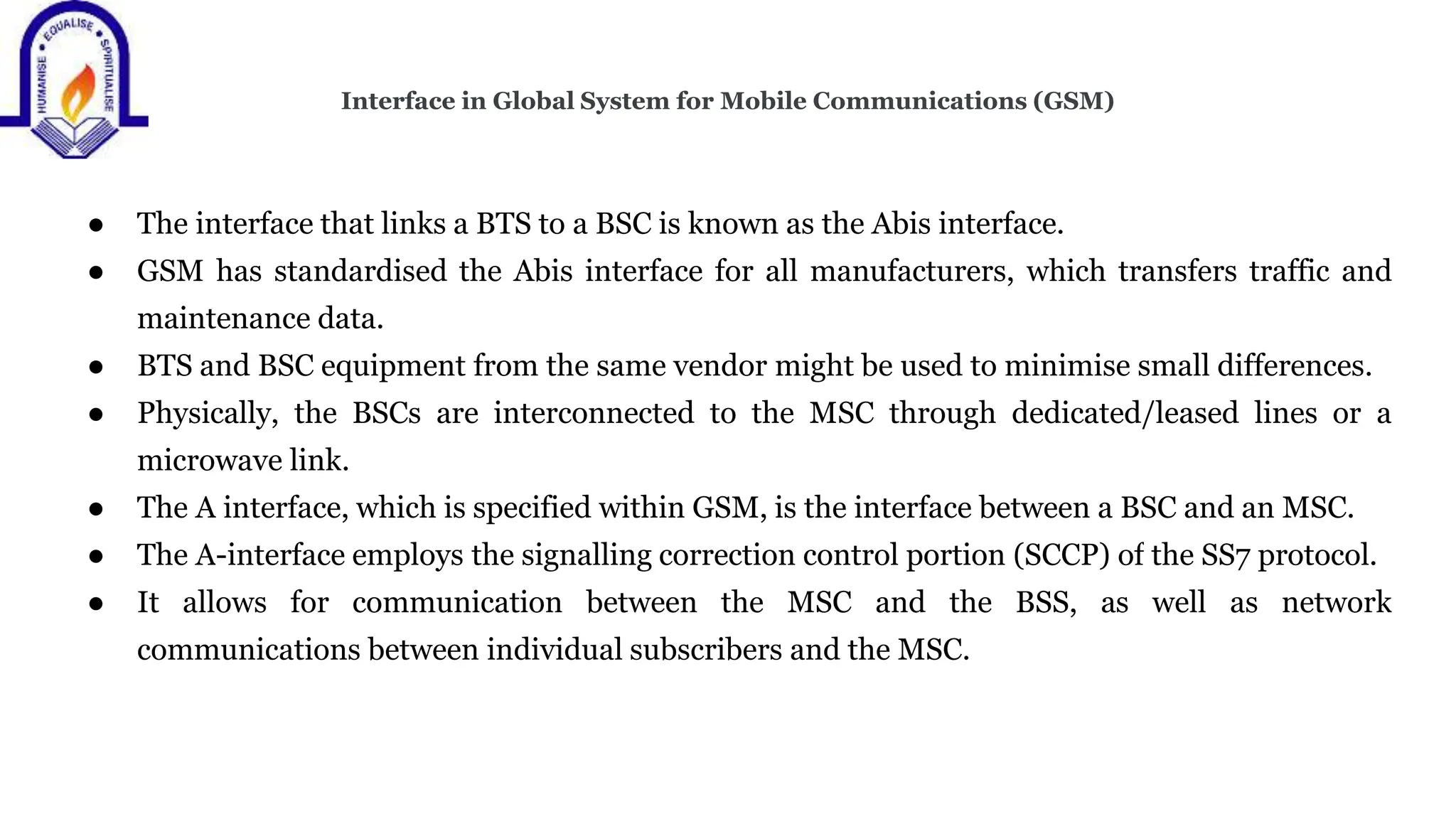 Interface in Global System for Mobile Communications (GSM)
● The interface that links a BTS to a BSC is known as the Abis interface.
● GSM has standardised the Abis interface for all manufacturers, which transfers traffic and
maintenance data.
● BTS and BSC equipment from the same vendor might be used to minimise small differences.
● Physically, the BSCs are interconnected to the MSC through dedicated/leased lines or a
microwave link.
● The A interface, which is specified within GSM, is the interface between a BSC and an MSC.
● The A-interface employs the signalling correction control portion (SCCP) of the SS7 protocol.
● It allows for communication between the MSC and the BSS, as well as network
communications between individual subscribers and the MSC.
 