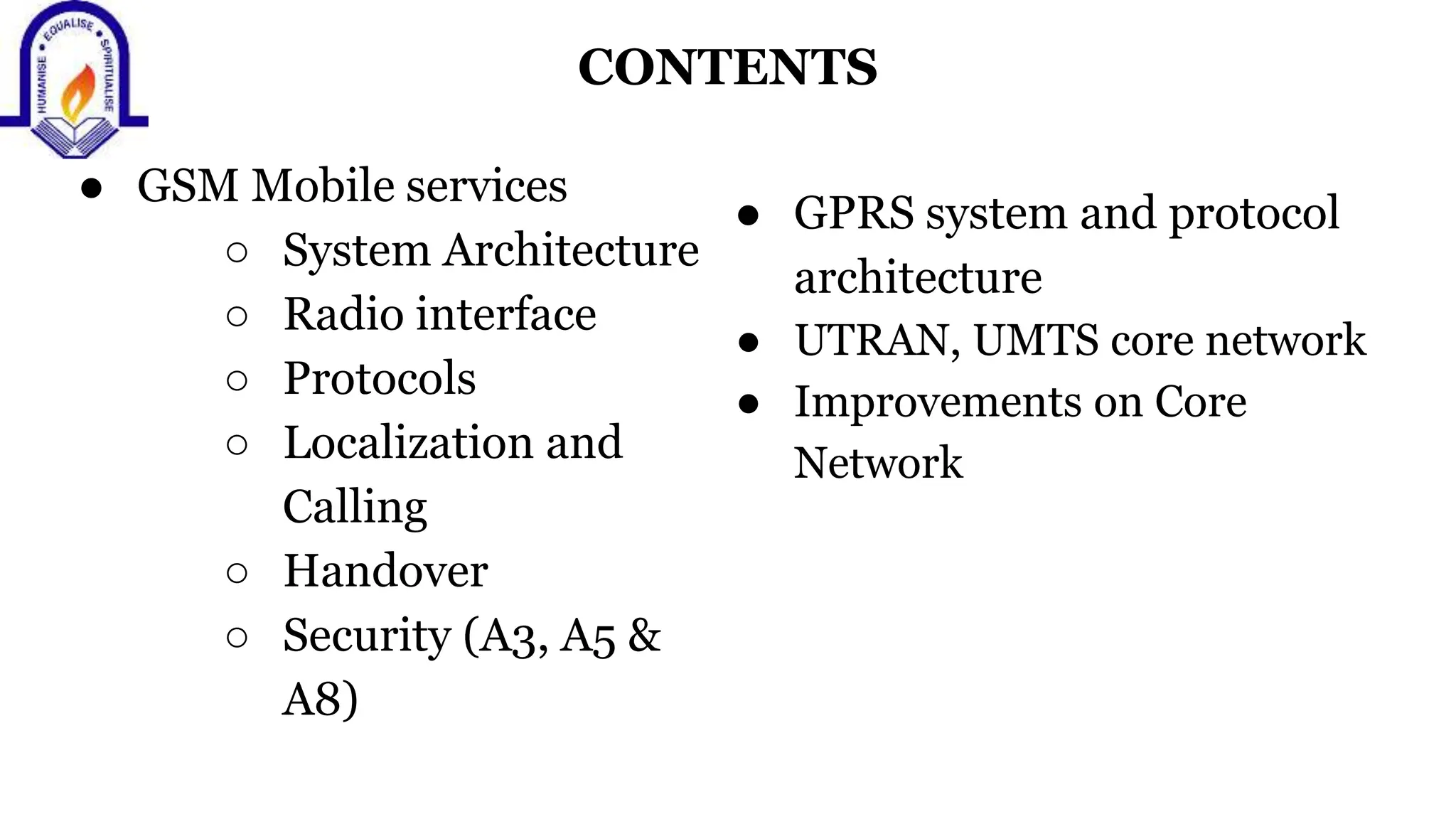 CONTENTS
● GSM Mobile services
○ System Architecture
○ Radio interface
○ Protocols
○ Localization and
Calling
○ Handover
○ Security (A3, A5 &
A8)
● GPRS system and protocol
architecture
● UTRAN, UMTS core network
● Improvements on Core
Network
 