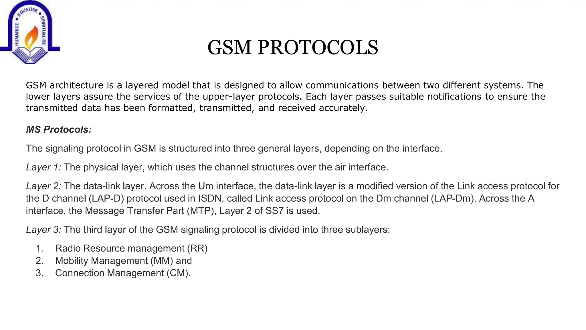 GSM PROTOCOLS
GSM architecture is a layered model that is designed to allow communications between two different systems. The
lower layers assure the services of the upper-layer protocols. Each layer passes suitable notifications to ensure the
transmitted data has been formatted, transmitted, and received accurately.
MS Protocols:
The signaling protocol in GSM is structured into three general layers, depending on the interface.
Layer 1: The physical layer, which uses the channel structures over the air interface.
Layer 2: The data-link layer. Across the Um interface, the data-link layer is a modified version of the Link access protocol for
the D channel (LAP-D) protocol used in ISDN, called Link access protocol on the Dm channel (LAP-Dm). Across the A
interface, the Message Transfer Part (MTP), Layer 2 of SS7 is used.
Layer 3: The third layer of the GSM signaling protocol is divided into three sublayers:
1. Radio Resource management (RR)
2. Mobility Management (MM) and
3. Connection Management (CM).
 