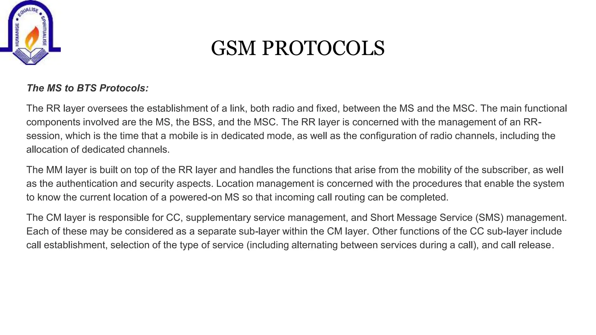 GSM PROTOCOLS
The MS to BTS Protocols:
The RR layer oversees the establishment of a link, both radio and fixed, between the MS and the MSC. The main functional
components involved are the MS, the BSS, and the MSC. The RR layer is concerned with the management of an RR-
session, which is the time that a mobile is in dedicated mode, as well as the configuration of radio channels, including the
allocation of dedicated channels.
The MM layer is built on top of the RR layer and handles the functions that arise from the mobility of the subscriber, as well
as the authentication and security aspects. Location management is concerned with the procedures that enable the system
to know the current location of a powered-on MS so that incoming call routing can be completed.
The CM layer is responsible for CC, supplementary service management, and Short Message Service (SMS) management.
Each of these may be considered as a separate sub-layer within the CM layer. Other functions of the CC sub-layer include
call establishment, selection of the type of service (including alternating between services during a call), and call release.
 