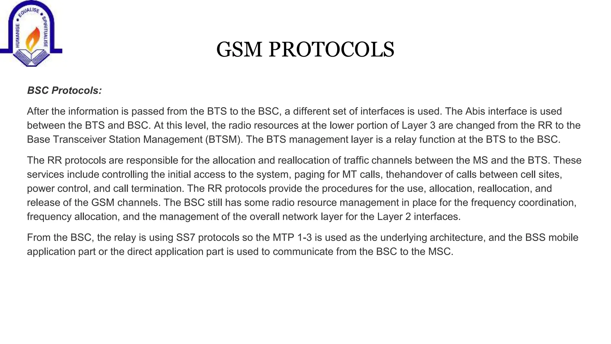 GSM PROTOCOLS
BSC Protocols:
After the information is passed from the BTS to the BSC, a different set of interfaces is used. The Abis interface is used
between the BTS and BSC. At this level, the radio resources at the lower portion of Layer 3 are changed from the RR to the
Base Transceiver Station Management (BTSM). The BTS management layer is a relay function at the BTS to the BSC.
The RR protocols are responsible for the allocation and reallocation of traffic channels between the MS and the BTS. These
services include controlling the initial access to the system, paging for MT calls, thehandover of calls between cell sites,
power control, and call termination. The RR protocols provide the procedures for the use, allocation, reallocation, and
release of the GSM channels. The BSC still has some radio resource management in place for the frequency coordination,
frequency allocation, and the management of the overall network layer for the Layer 2 interfaces.
From the BSC, the relay is using SS7 protocols so the MTP 1-3 is used as the underlying architecture, and the BSS mobile
application part or the direct application part is used to communicate from the BSC to the MSC.
 