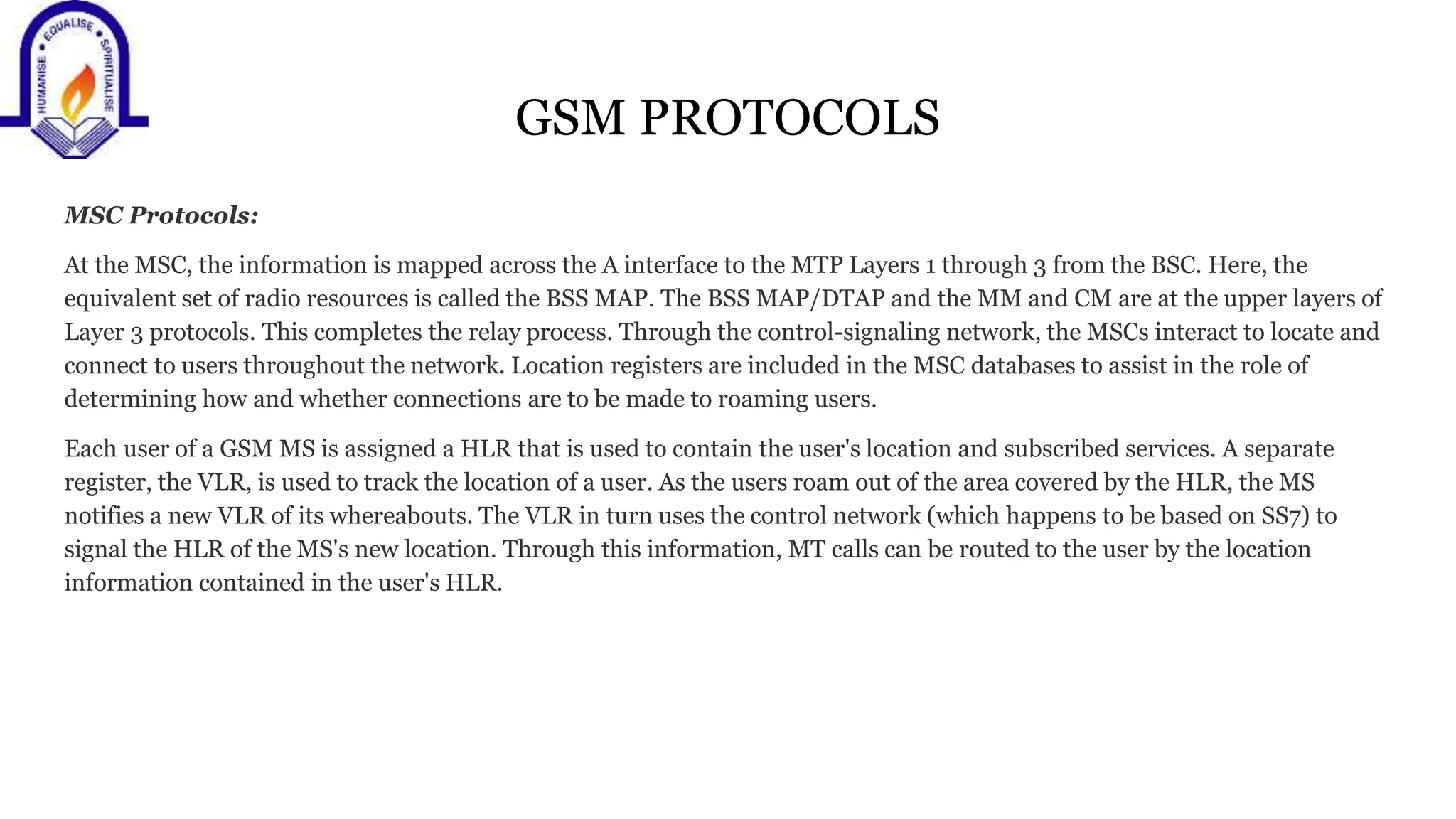 GSM PROTOCOLS
MSC Protocols:
At the MSC, the information is mapped across the A interface to the MTP Layers 1 through 3 from the BSC. Here, the
equivalent set of radio resources is called the BSS MAP. The BSS MAP/DTAP and the MM and CM are at the upper layers of
Layer 3 protocols. This completes the relay process. Through the control-signaling network, the MSCs interact to locate and
connect to users throughout the network. Location registers are included in the MSC databases to assist in the role of
determining how and whether connections are to be made to roaming users.
Each user of a GSM MS is assigned a HLR that is used to contain the user's location and subscribed services. A separate
register, the VLR, is used to track the location of a user. As the users roam out of the area covered by the HLR, the MS
notifies a new VLR of its whereabouts. The VLR in turn uses the control network (which happens to be based on SS7) to
signal the HLR of the MS's new location. Through this information, MT calls can be routed to the user by the location
information contained in the user's HLR.
 