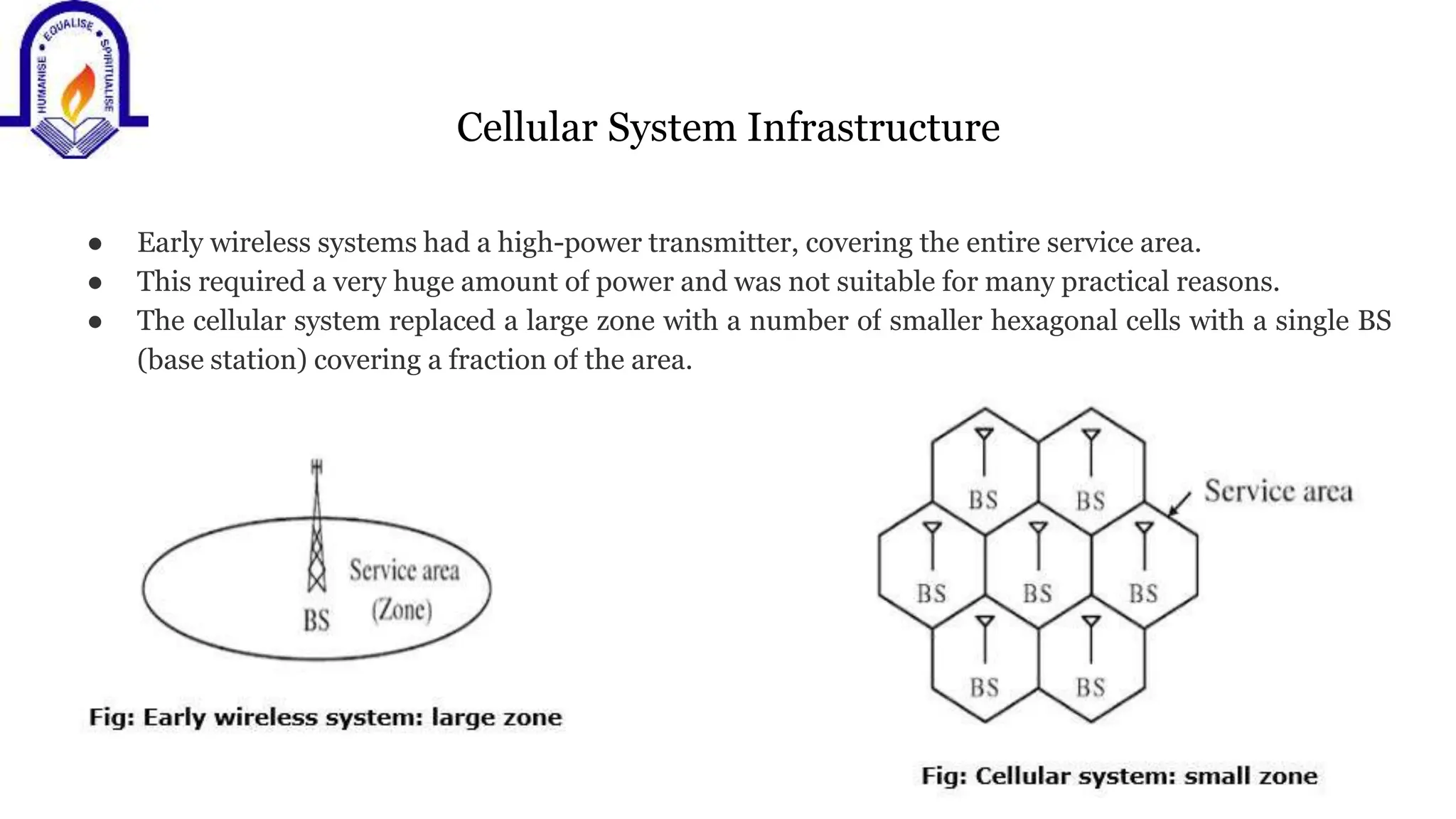 Cellular System Infrastructure
● Early wireless systems had a high-power transmitter, covering the entire service area.
● This required a very huge amount of power and was not suitable for many practical reasons.
● The cellular system replaced a large zone with a number of smaller hexagonal cells with a single BS
(base station) covering a fraction of the area.
 