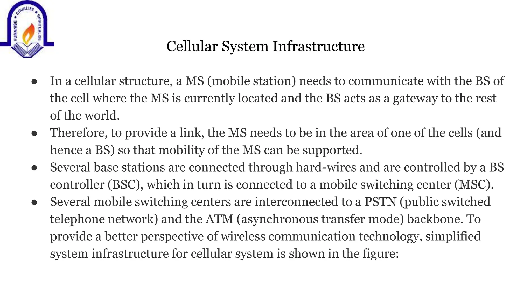 Cellular System Infrastructure
● In a cellular structure, a MS (mobile station) needs to communicate with the BS of
the cell where the MS is currently located and the BS acts as a gateway to the rest
of the world.
● Therefore, to provide a link, the MS needs to be in the area of one of the cells (and
hence a BS) so that mobility of the MS can be supported.
● Several base stations are connected through hard-wires and are controlled by a BS
controller (BSC), which in turn is connected to a mobile switching center (MSC).
● Several mobile switching centers are interconnected to a PSTN (public switched
telephone network) and the ATM (asynchronous transfer mode) backbone. To
provide a better perspective of wireless communication technology, simplified
system infrastructure for cellular system is shown in the figure:
 