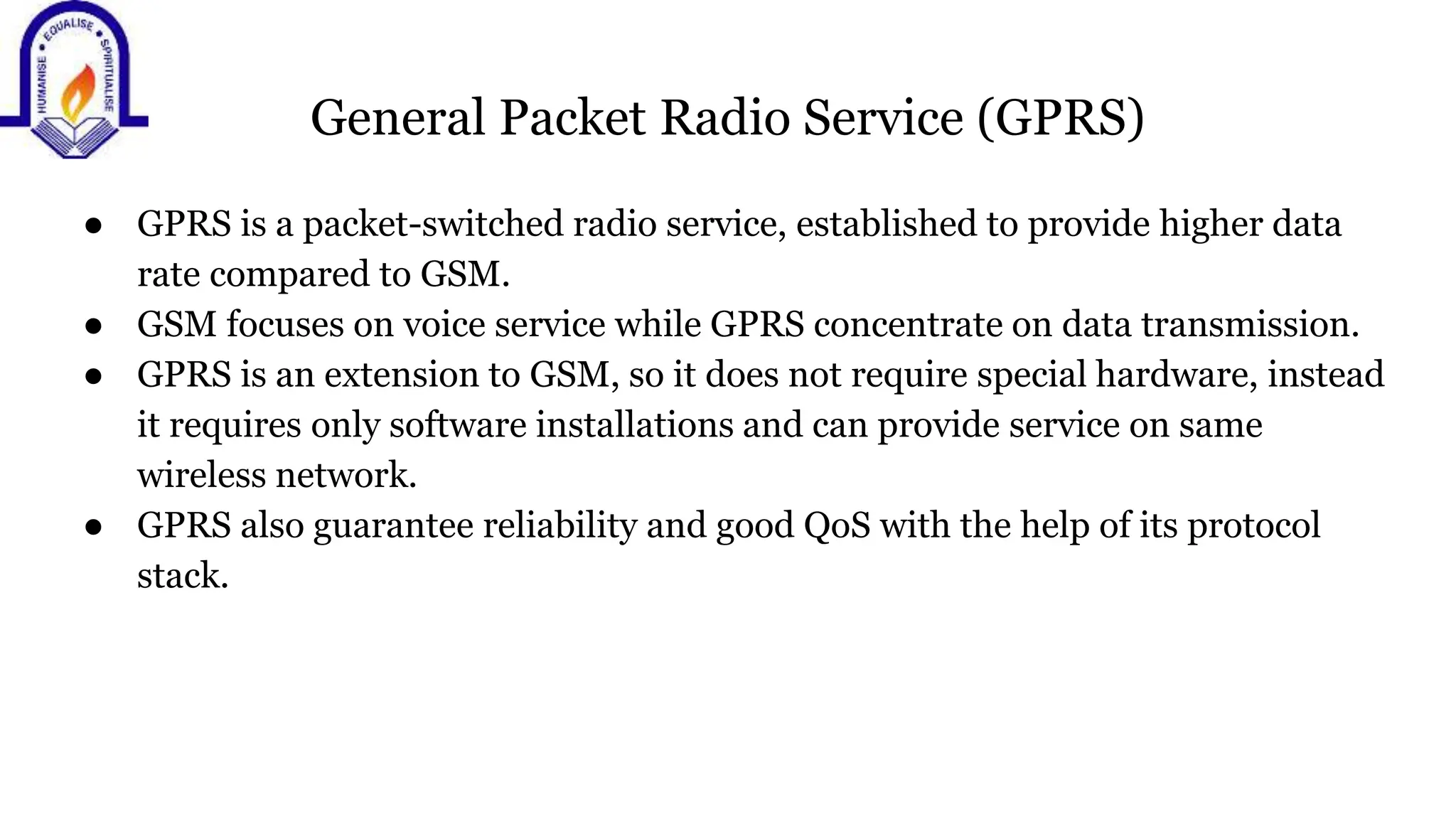 General Packet Radio Service (GPRS)
● GPRS is a packet-switched radio service, established to provide higher data
rate compared to GSM.
● GSM focuses on voice service while GPRS concentrate on data transmission.
● GPRS is an extension to GSM, so it does not require special hardware, instead
it requires only software installations and can provide service on same
wireless network.
● GPRS also guarantee reliability and good QoS with the help of its protocol
stack.
 