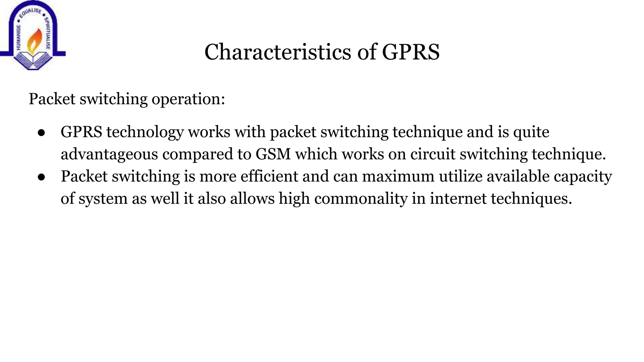 Characteristics of GPRS
Packet switching operation:
● GPRS technology works with packet switching technique and is quite
advantageous compared to GSM which works on circuit switching technique.
● Packet switching is more efficient and can maximum utilize available capacity
of system as well it also allows high commonality in internet techniques.
 