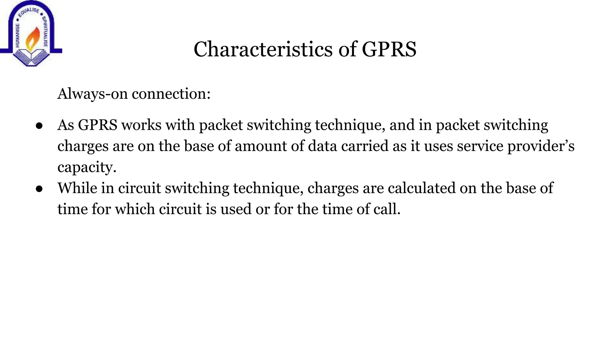 Characteristics of GPRS
Always-on connection:
● As GPRS works with packet switching technique, and in packet switching
charges are on the base of amount of data carried as it uses service provider&rsquo;s
capacity.
● While in circuit switching technique, charges are calculated on the base of
time for which circuit is used or for the time of call.
 