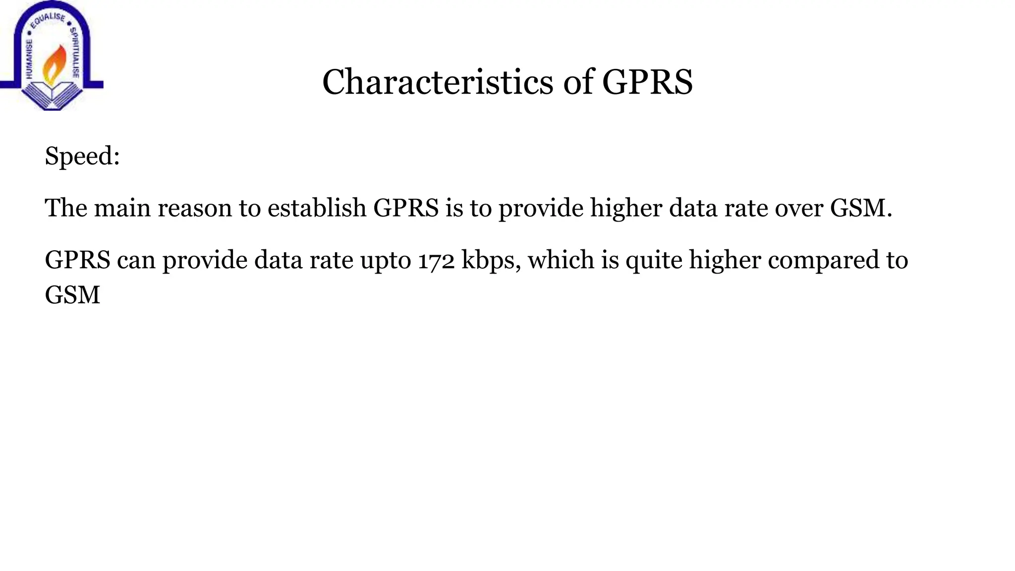 Characteristics of GPRS
Speed:
The main reason to establish GPRS is to provide higher data rate over GSM.
GPRS can provide data rate upto 172 kbps, which is quite higher compared to
GSM
 
