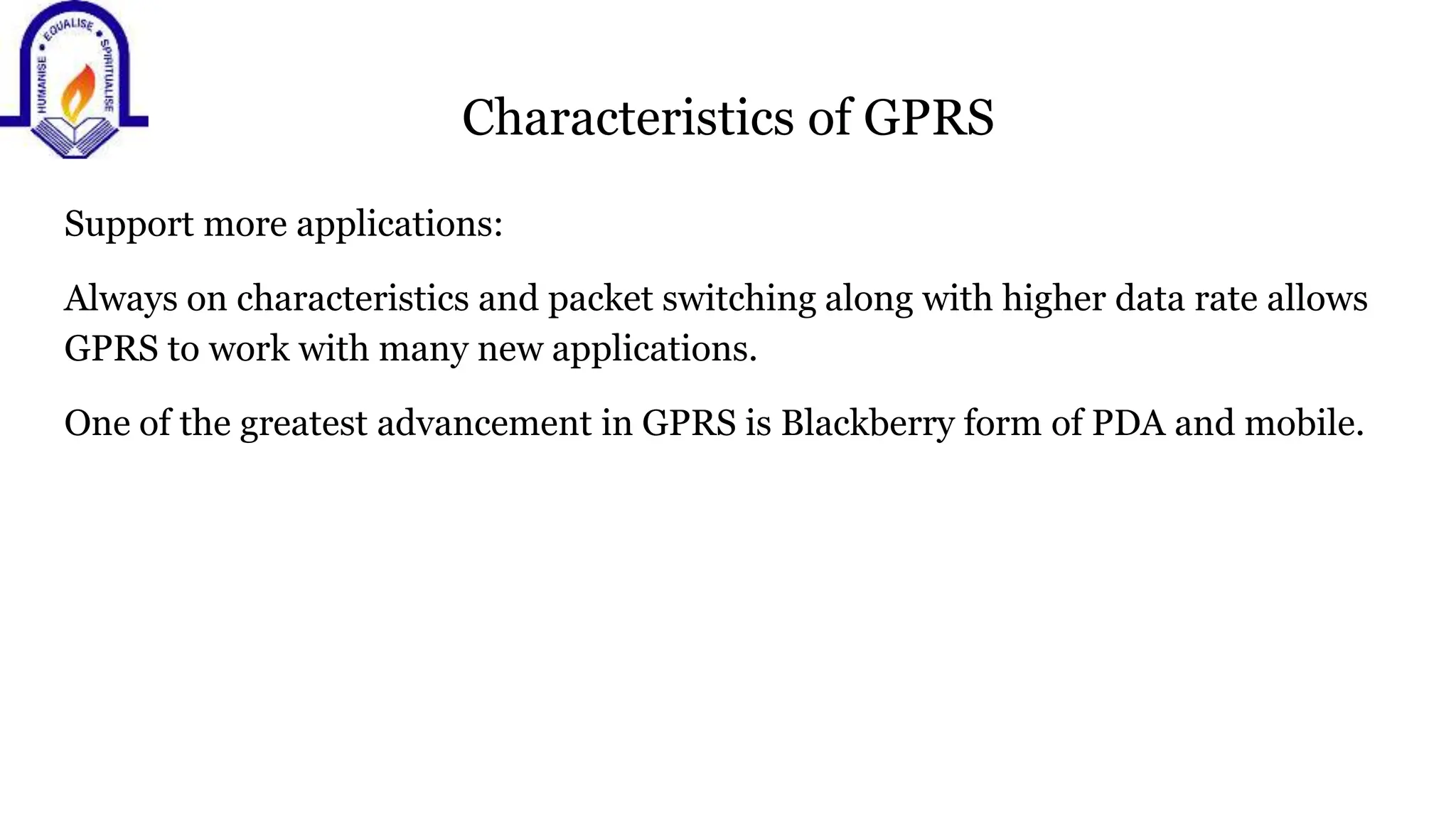 Characteristics of GPRS
Support more applications:
Always on characteristics and packet switching along with higher data rate allows
GPRS to work with many new applications.
One of the greatest advancement in GPRS is Blackberry form of PDA and mobile.
 
