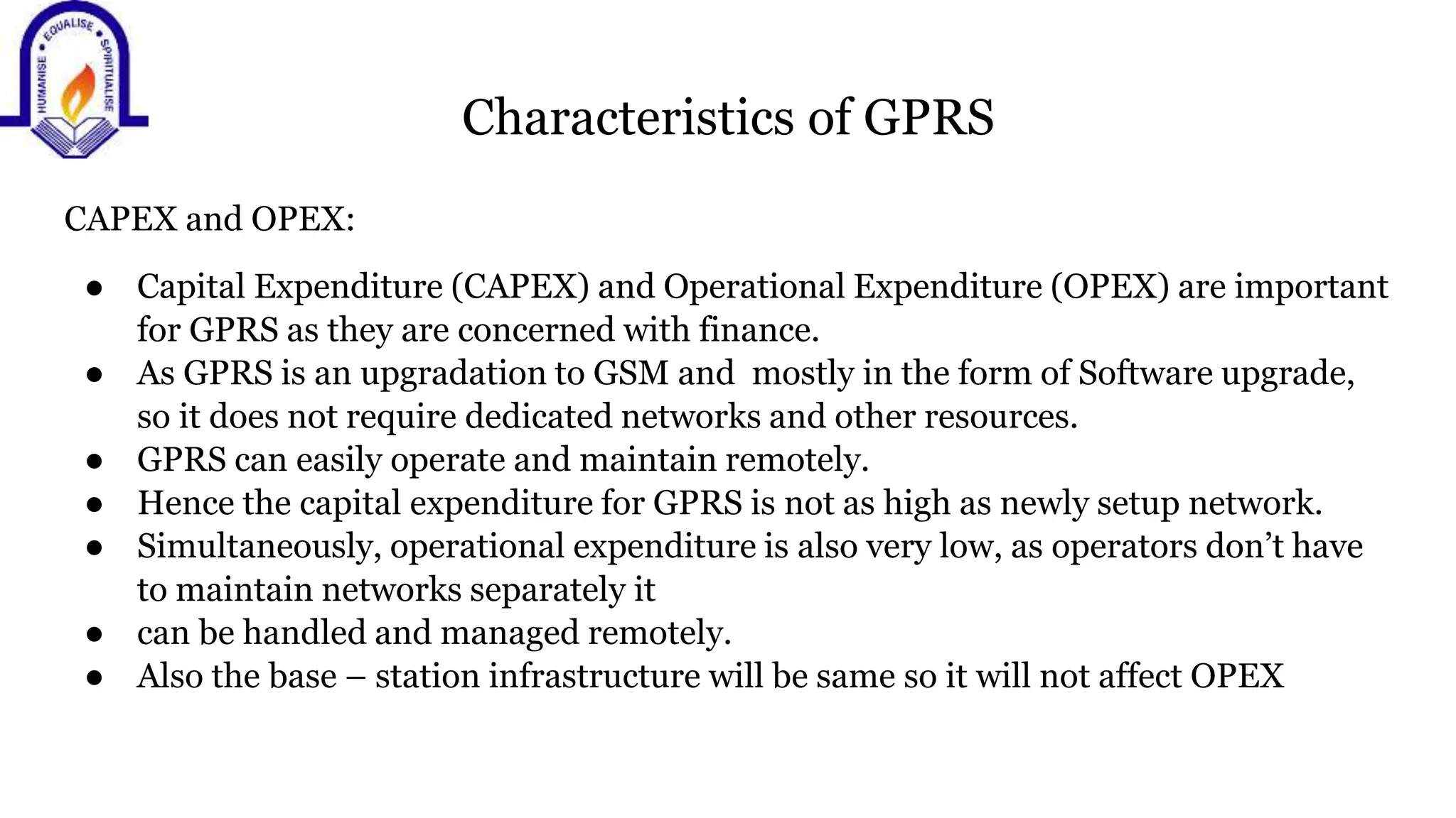 Characteristics of GPRS
CAPEX and OPEX:
● Capital Expenditure (CAPEX) and Operational Expenditure (OPEX) are important
for GPRS as they are concerned with finance.
● As GPRS is an upgradation to GSM and mostly in the form of Software upgrade,
so it does not require dedicated networks and other resources.
● GPRS can easily operate and maintain remotely.
● Hence the capital expenditure for GPRS is not as high as newly setup network.
● Simultaneously, operational expenditure is also very low, as operators don&rsquo;t have
to maintain networks separately it
● can be handled and managed remotely.
● Also the base &ndash; station infrastructure will be same so it will not affect OPEX
 