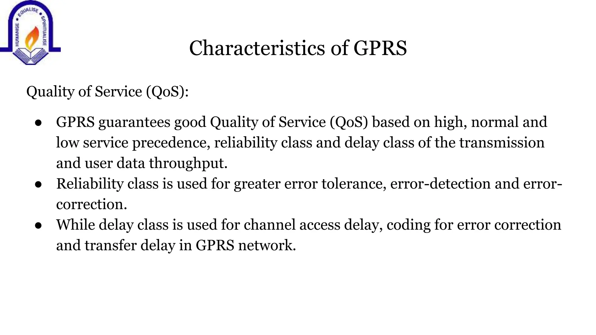 Characteristics of GPRS
Quality of Service (QoS):
● GPRS guarantees good Quality of Service (QoS) based on high, normal and
low service precedence, reliability class and delay class of the transmission
and user data throughput.
● Reliability class is used for greater error tolerance, error-detection and error-
correction.
● While delay class is used for channel access delay, coding for error correction
and transfer delay in GPRS network.
 