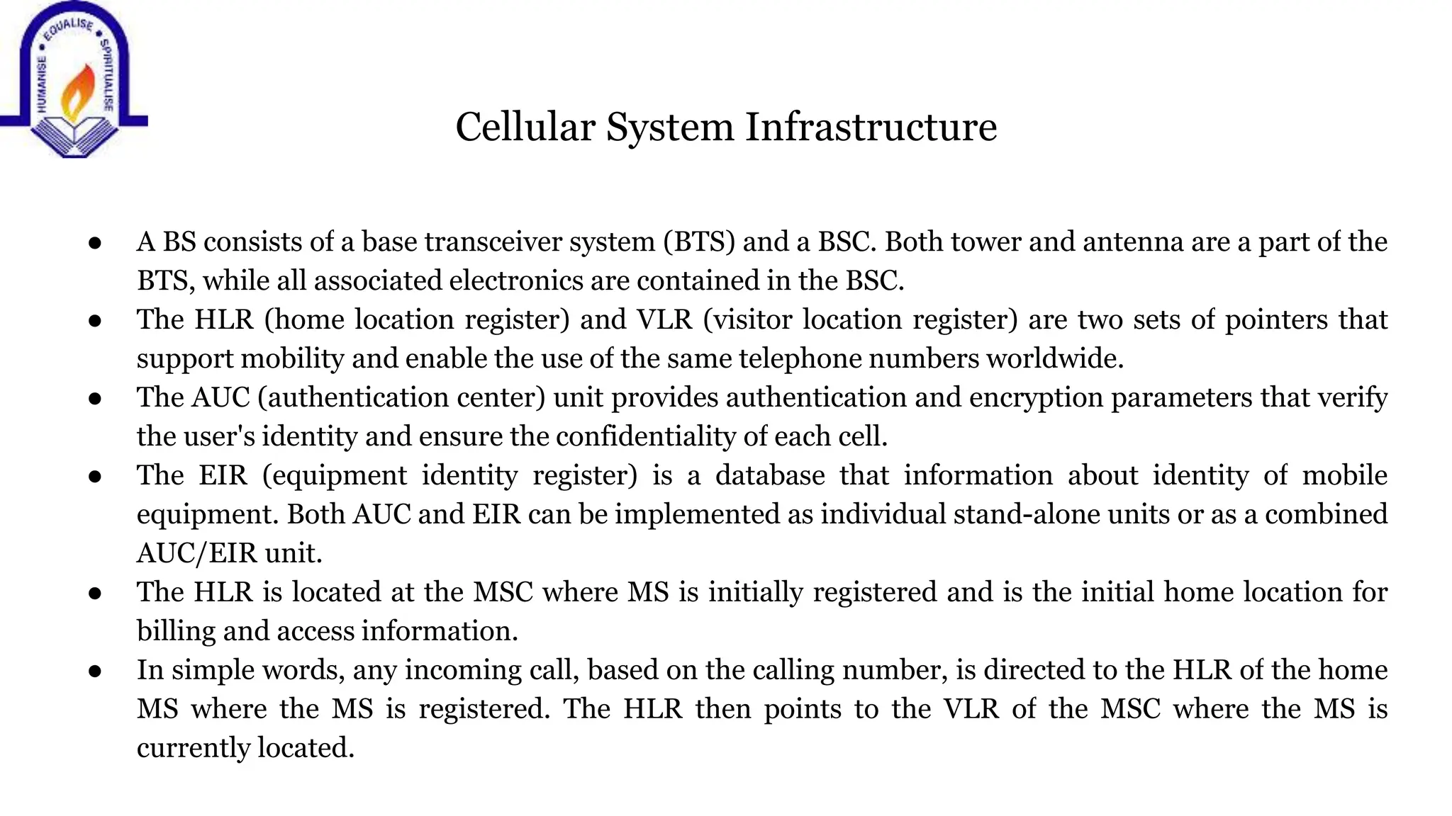 Cellular System Infrastructure
● A BS consists of a base transceiver system (BTS) and a BSC. Both tower and antenna are a part of the
BTS, while all associated electronics are contained in the BSC.
● The HLR (home location register) and VLR (visitor location register) are two sets of pointers that
support mobility and enable the use of the same telephone numbers worldwide.
● The AUC (authentication center) unit provides authentication and encryption parameters that verify
the user's identity and ensure the confidentiality of each cell.
● The EIR (equipment identity register) is a database that information about identity of mobile
equipment. Both AUC and EIR can be implemented as individual stand-alone units or as a combined
AUC/EIR unit.
● The HLR is located at the MSC where MS is initially registered and is the initial home location for
billing and access information.
● In simple words, any incoming call, based on the calling number, is directed to the HLR of the home
MS where the MS is registered. The HLR then points to the VLR of the MSC where the MS is
currently located.
 
