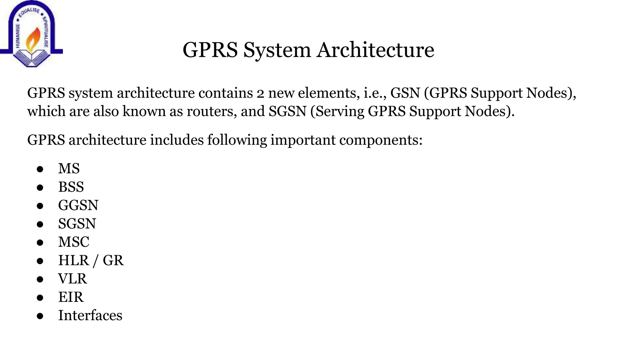 GPRS System Architecture
GPRS system architecture contains 2 new elements, i.e., GSN (GPRS Support Nodes),
which are also known as routers, and SGSN (Serving GPRS Support Nodes).
GPRS architecture includes following important components:
● MS
● BSS
● GGSN
● SGSN
● MSC
● HLR / GR
● VLR
● EIR
● Interfaces
 