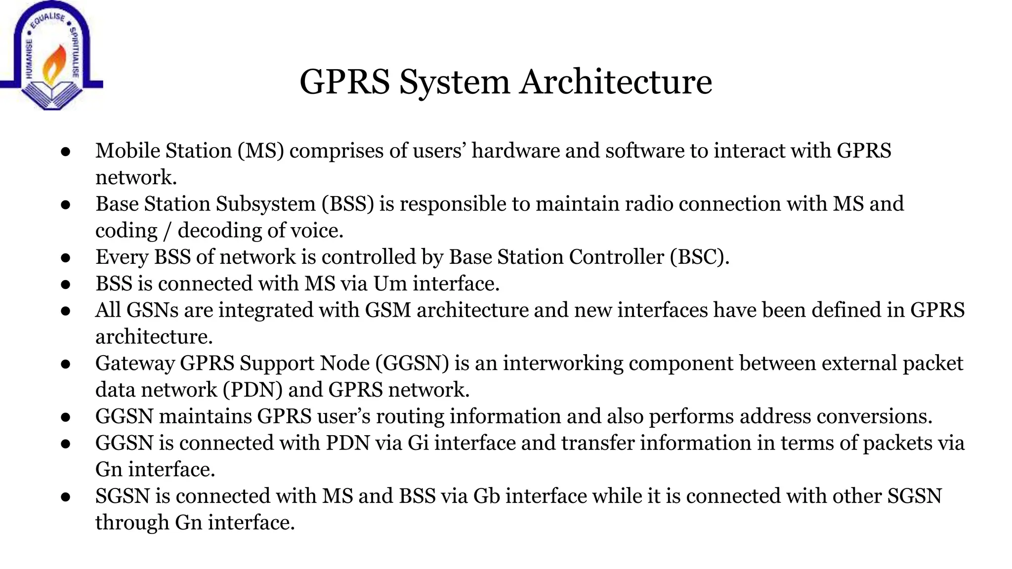 GPRS System Architecture
● Mobile Station (MS) comprises of users&rsquo; hardware and software to interact with GPRS
network.
● Base Station Subsystem (BSS) is responsible to maintain radio connection with MS and
coding / decoding of voice.
● Every BSS of network is controlled by Base Station Controller (BSC).
● BSS is connected with MS via Um interface.
● All GSNs are integrated with GSM architecture and new interfaces have been defined in GPRS
architecture.
● Gateway GPRS Support Node (GGSN) is an interworking component between external packet
data network (PDN) and GPRS network.
● GGSN maintains GPRS user&rsquo;s routing information and also performs address conversions.
● GGSN is connected with PDN via Gi interface and transfer information in terms of packets via
Gn interface.
● SGSN is connected with MS and BSS via Gb interface while it is connected with other SGSN
through Gn interface.
 