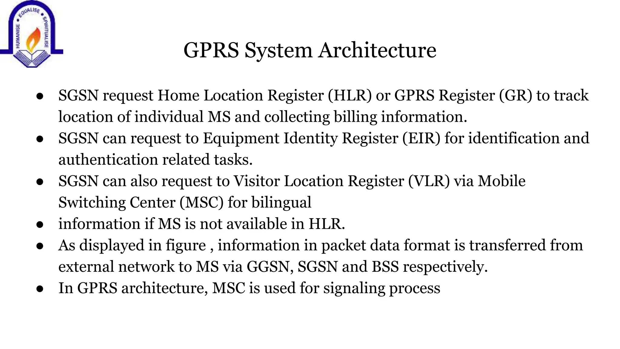 GPRS System Architecture
● SGSN request Home Location Register (HLR) or GPRS Register (GR) to track
location of individual MS and collecting billing information.
● SGSN can request to Equipment Identity Register (EIR) for identification and
authentication related tasks.
● SGSN can also request to Visitor Location Register (VLR) via Mobile
Switching Center (MSC) for bilingual
● information if MS is not available in HLR.
● As displayed in figure , information in packet data format is transferred from
external network to MS via GGSN, SGSN and BSS respectively.
● In GPRS architecture, MSC is used for signaling process
 