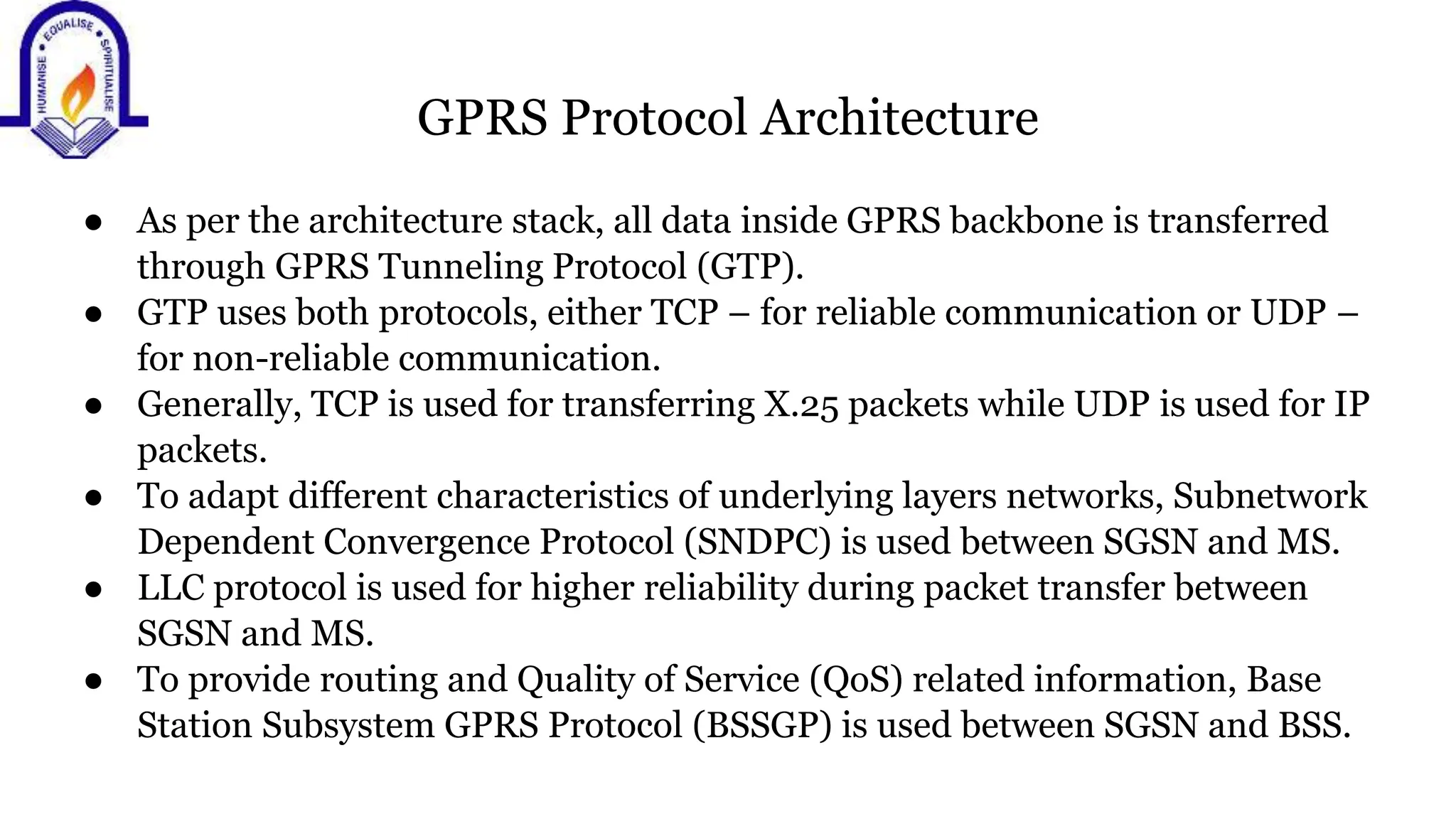 GPRS Protocol Architecture
● As per the architecture stack, all data inside GPRS backbone is transferred
through GPRS Tunneling Protocol (GTP).
● GTP uses both protocols, either TCP &ndash; for reliable communication or UDP &ndash;
for non-reliable communication.
● Generally, TCP is used for transferring X.25 packets while UDP is used for IP
packets.
● To adapt different characteristics of underlying layers networks, Subnetwork
Dependent Convergence Protocol (SNDPC) is used between SGSN and MS.
● LLC protocol is used for higher reliability during packet transfer between
SGSN and MS.
● To provide routing and Quality of Service (QoS) related information, Base
Station Subsystem GPRS Protocol (BSSGP) is used between SGSN and BSS.
 