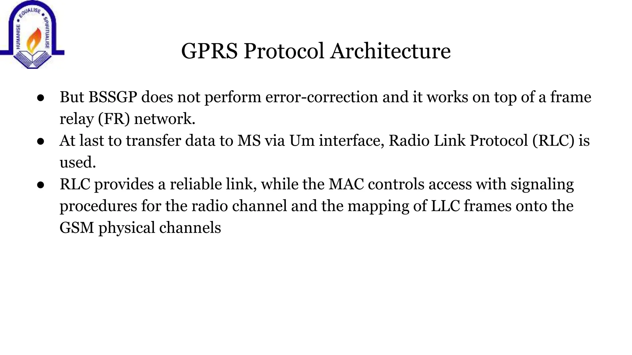GPRS Protocol Architecture
● But BSSGP does not perform error-correction and it works on top of a frame
relay (FR) network.
● At last to transfer data to MS via Um interface, Radio Link Protocol (RLC) is
used.
● RLC provides a reliable link, while the MAC controls access with signaling
procedures for the radio channel and the mapping of LLC frames onto the
GSM physical channels
 