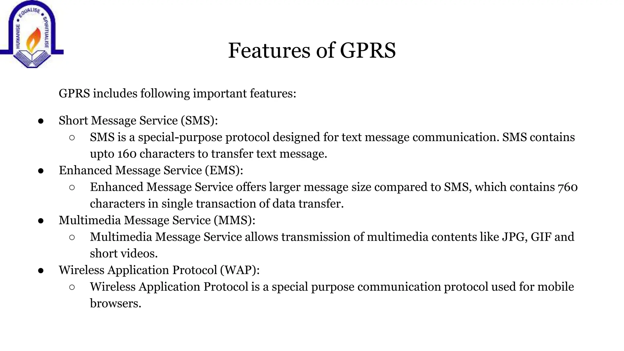 Features of GPRS
GPRS includes following important features:
● Short Message Service (SMS):
○ SMS is a special-purpose protocol designed for text message communication. SMS contains
upto 160 characters to transfer text message.
● Enhanced Message Service (EMS):
○ Enhanced Message Service offers larger message size compared to SMS, which contains 760
characters in single transaction of data transfer.
● Multimedia Message Service (MMS):
○ Multimedia Message Service allows transmission of multimedia contents like JPG, GIF and
short videos.
● Wireless Application Protocol (WAP):
○ Wireless Application Protocol is a special purpose communication protocol used for mobile
browsers.
 