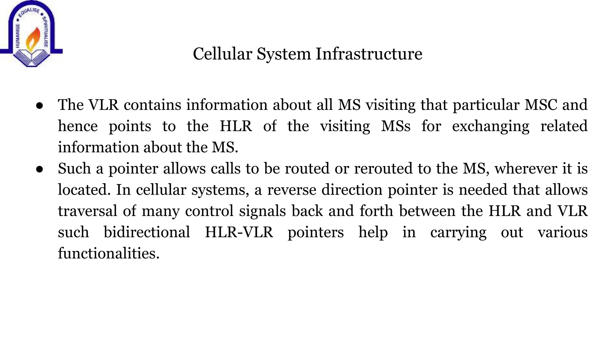 Cellular System Infrastructure
● The VLR contains information about all MS visiting that particular MSC and
hence points to the HLR of the visiting MSs for exchanging related
information about the MS.
● Such a pointer allows calls to be routed or rerouted to the MS, wherever it is
located. In cellular systems, a reverse direction pointer is needed that allows
traversal of many control signals back and forth between the HLR and VLR
such bidirectional HLR-VLR pointers help in carrying out various
functionalities.
 