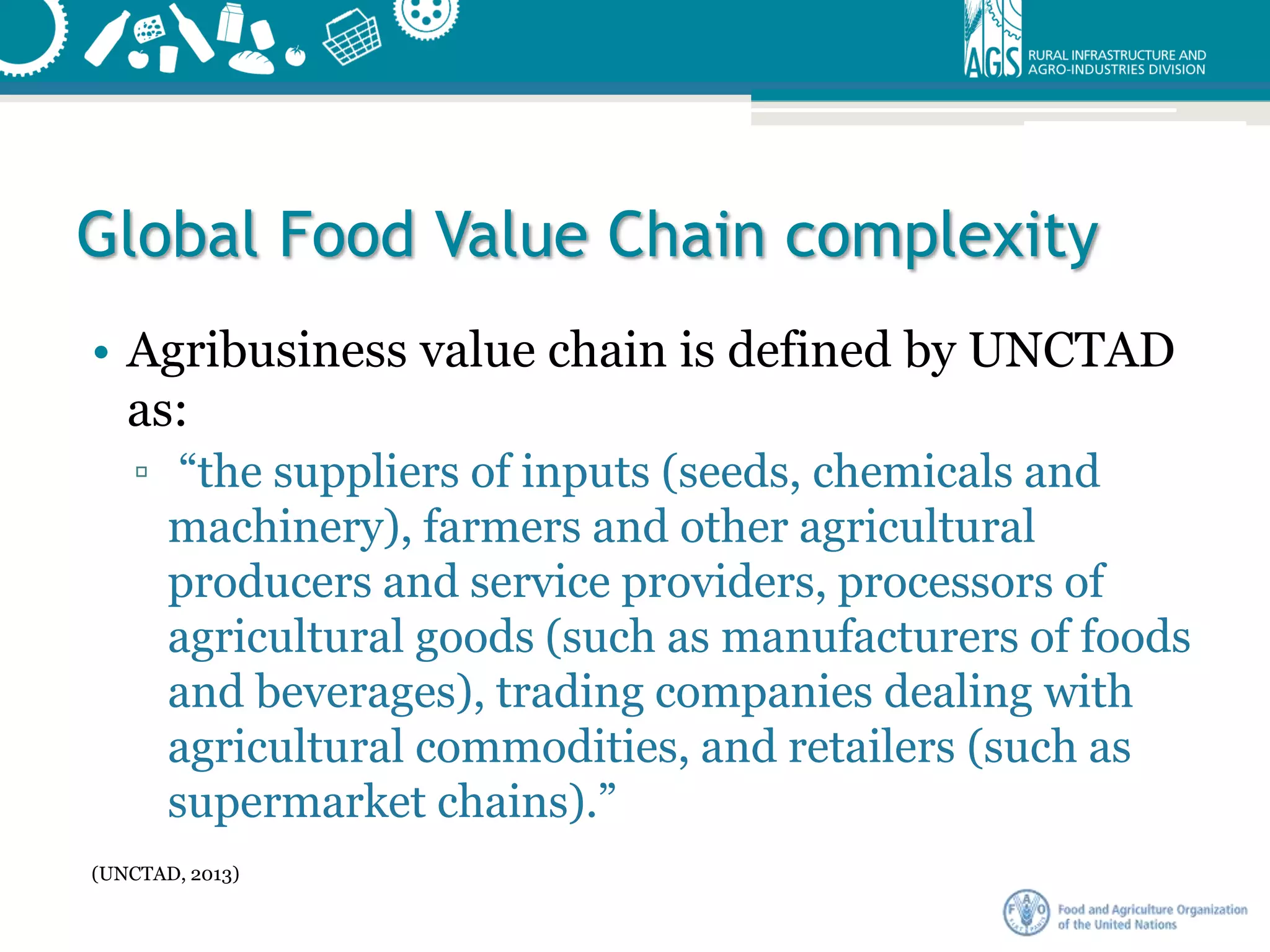 Global Food Value Chain complexity
• Agribusiness value chain is defined by UNCTAD
as:
▫ “the suppliers of inputs (seeds, chemicals and
machinery), farmers and other agricultural
producers and service providers, processors of
agricultural goods (such as manufacturers of foods
and beverages), trading companies dealing with
agricultural commodities, and retailers (such as
supermarket chains).”
(UNCTAD, 2013)
 