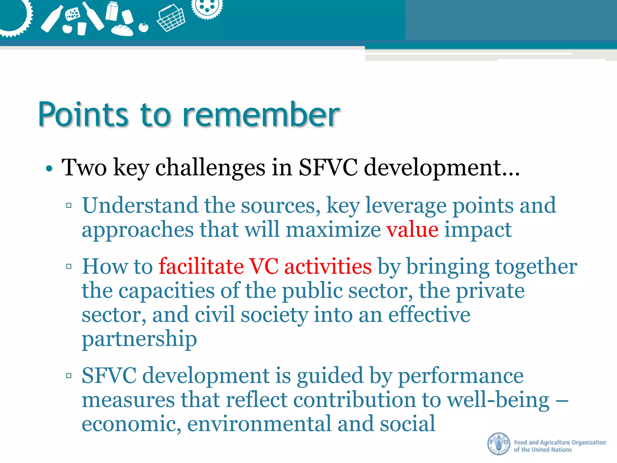 Points to remember
• Two key challenges in SFVC development…
▫ Understand the sources, key leverage points and
approaches that will maximize value impact
▫ How to facilitate VC activities by bringing together
the capacities of the public sector, the private
sector, and civil society into an effective
partnership
▫ SFVC development is guided by performance
measures that reflect contribution to well-being –
economic, environmental and social
 