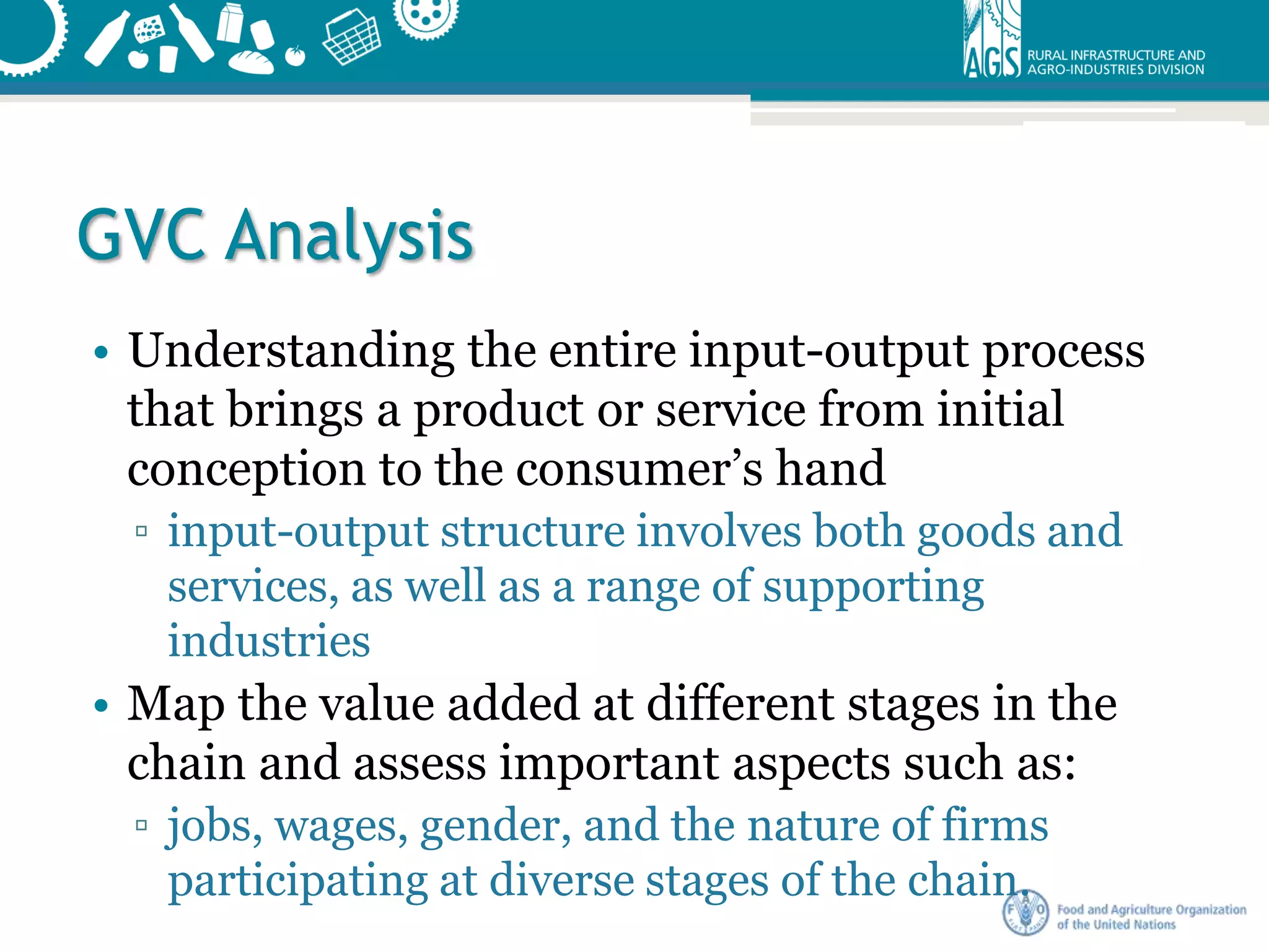 GVC Analysis
• Understanding the entire input-output process
that brings a product or service from initial
conception to the consumer’s hand
▫ input-output structure involves both goods and
services, as well as a range of supporting
industries
• Map the value added at different stages in the
chain and assess important aspects such as:
▫ jobs, wages, gender, and the nature of firms
participating at diverse stages of the chain.
 