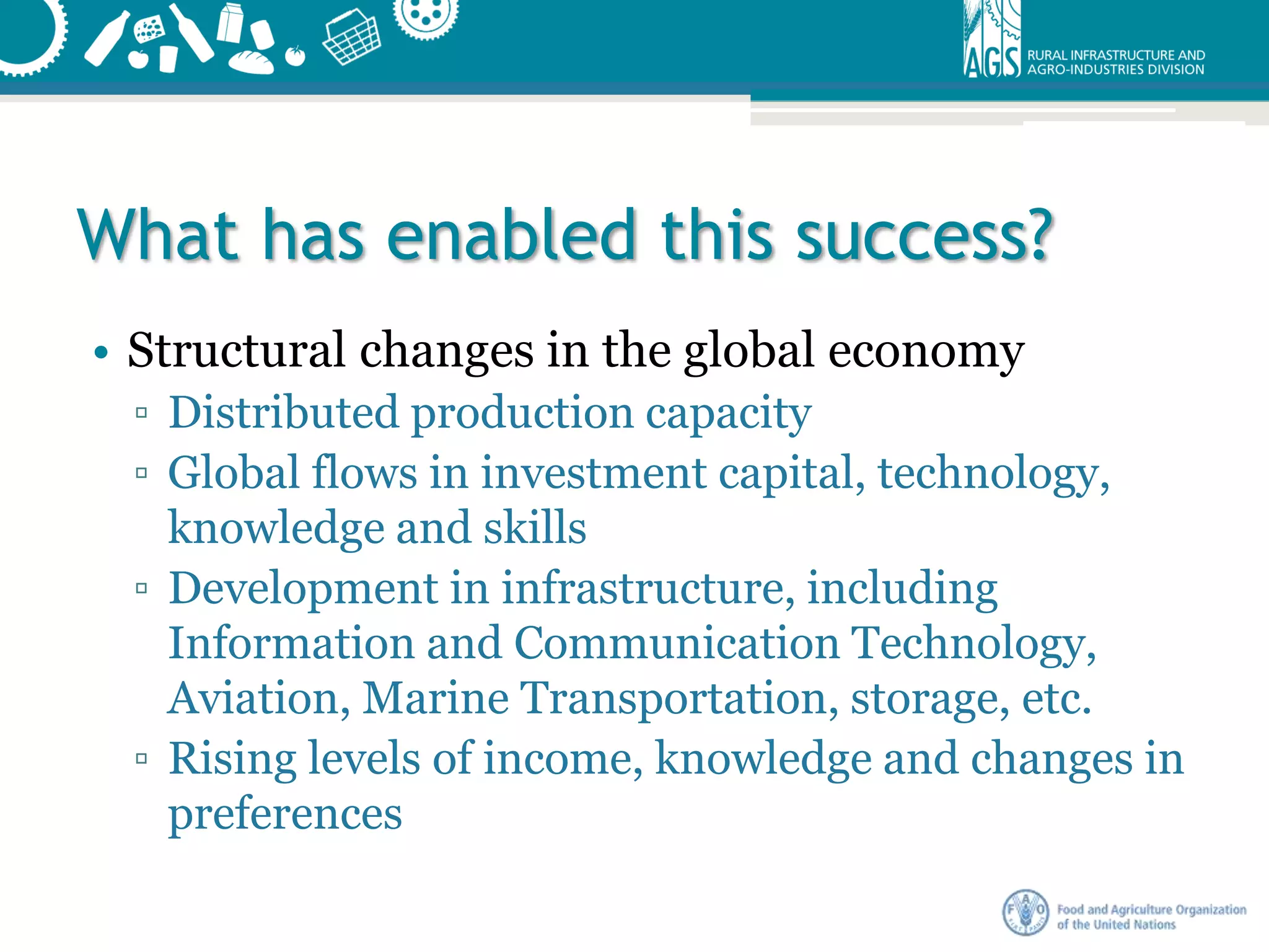What has enabled this success?
• Structural changes in the global economy
▫ Distributed production capacity
▫ Global flows in investment capital, technology,
knowledge and skills
▫ Development in infrastructure, including
Information and Communication Technology,
Aviation, Marine Transportation, storage, etc.
▫ Rising levels of income, knowledge and changes in
preferences
 