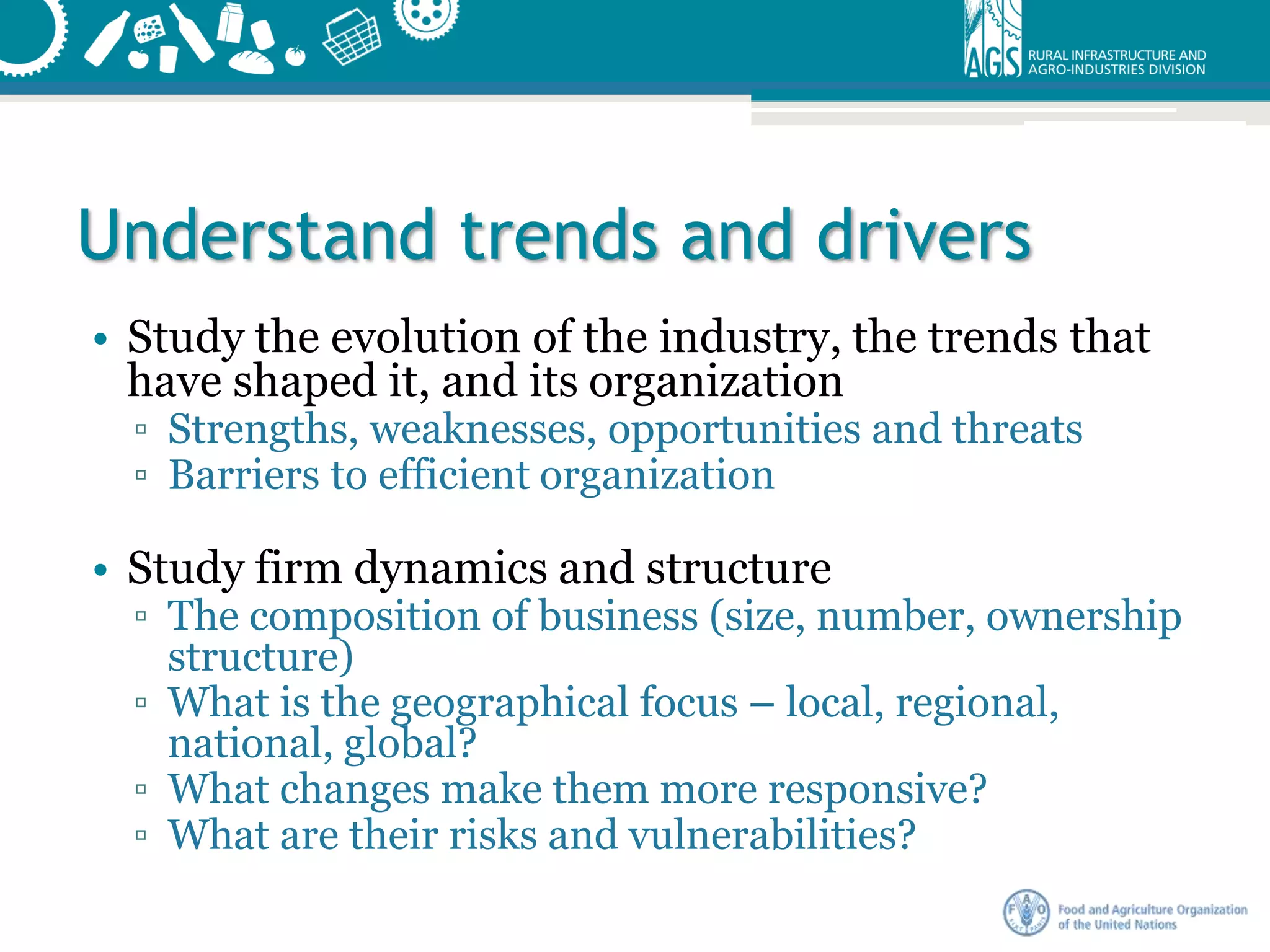 Understand trends and drivers
• Study the evolution of the industry, the trends that
have shaped it, and its organization
▫ Strengths, weaknesses, opportunities and threats
▫ Barriers to efficient organization
• Study firm dynamics and structure
▫ The composition of business (size, number, ownership
structure)
▫ What is the geographical focus – local, regional,
national, global?
▫ What changes make them more responsive?
▫ What are their risks and vulnerabilities?
 