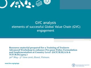 www.fao.org/ag/ags
GVC analysis
elements of successful Global Value Chain (GVC)
engagement
Resource material prepared for a Training of Trainers
Advanced Workshop to enhance Pro-poor Policy Formulation
and Implementation at Country Level (GCP/RAS/276 &
TCP/RAS/3405 )
30th May - 3rd June 2016, Hanoi, Vietnam.
 