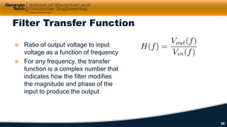  Ratio of output voltage to input
voltage as a function of frequency
 For any frequency, the transfer
function is a complex number that
indicates how the filter modifies
the magnitude and phase of the
input to produce the output
Filter Transfer Function
26
 