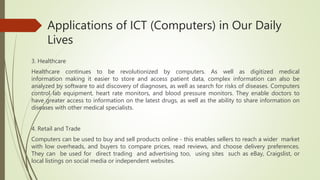 Applications of ICT (Computers) in Our Daily
Lives
3. Healthcare
Healthcare continues to be revolutionized by computers. As well as digitized medical
information making it easier to store and access patient data, complex information can also be
analyzed by software to aid discovery of diagnoses, as well as search for risks of diseases. Computers
control lab equipment, heart rate monitors, and blood pressure monitors. They enable doctors to
have greater access to information on the latest drugs, as well as the ability to share information on
diseases with other medical specialists.
4. Retail and Trade
Computers can be used to buy and sell products online - this enables sellers to reach a wider market
with low overheads, and buyers to compare prices, read reviews, and choose delivery preferences.
They can be used for direct trading and advertising too, using sites such as eBay, Craigslist, or
local listings on social media or independent websites.
 