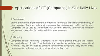 Applications of ICT (Computers) in Our Daily Lives
5. Government
Various government departments use computers to improve the quality and efficiency of
their services. Examples include city planning, law enforcement, traffic, and tourism.
Computers can be used to store information, promote services, communicate internally
and externally, as well as for routine administrative purposes.
6. Marketing
Computers enable marketing campaigns to be more precise through the analysis
and manipulation of data. They facilitate the creation of websites and promotional
materials. They can be used to generate social media campaigns. They enable direct
communication with customers through email and online chat
 