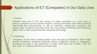 Applications of ICT (Computers) in Our Daily Lives
7. Science
Scientists were one of the first groups to adopt computers as a work tool. In
science, computers can be used for research, sharing information with other specialists
both locally and internationally, as well as collecting, categorizing, analyzing, and
storing data. Computers also play a vital role in launching, controlling, and maintaining
space craft, as well as operating other advanced technology.
8. Publishing
Computers can be used to design pretty much any type of publication. These might
include newsletters, marketing materials, fashion magazines, novels, or newspapers.
Computers are used in the publishing of both hard-copy and e-books. They are
also used to market publications and track sales.
 