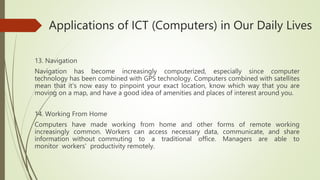 Applications of ICT (Computers) in Our Daily Lives
13. Navigation
Navigation has become increasingly computerized, especially since computer
technology has been combined with GPS technology. Computers combined with satellites
mean that it's now easy to pinpoint your exact location, know which way that you are
moving on a map, and have a good idea of amenities and places of interest around you.
14. Working From Home
Computers have made working from home and other forms of remote working
increasingly common. Workers can access necessary data, communicate, and share
information without commuting to a traditional office. Managers are able to
monitor workers' productivity remotely.
 
