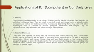 Applications of ICT (Computers) in Our Daily Lives
15. Military
Computers are used extensively by the military. They are use for training purposes. They are used for
analyzing intelligence data. They are used to control smart technology, such as guided missiles
and drones, as well as for tracking incoming missiles and destroying them. They work with other
technologies such as satellites to provide geospatial information and analysis. They aid
communications. They help tanks and planes to target enemy forces.
16. Social and Romance
Computers have opened up many ways of socializing that didn't previously exist. Social media
enables people to chat in text or audio in real time across large distances, as well as exchange
photographs, videos, and memes. Dating sites and apps help people to find romance. Online
groups help people to connect with others who have similar interests. Blogs enable people to post a
variety of views, updates, and experiences. Online forums enable discussions between people on
specialist or general topics.
 