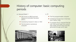 History of computer: basic computing
periods
m. Harvard Mark 1
 Also known as IBM Automatic
Sequence Controlled Calculator
(ASCC).
 Invented by Howard H. Aiken in 1943
 The first electro-mechanical
computer.
n. Z1
 The first programmable computer.
 Created by Konrad Zuse in Germany
from 1936 to 1938.
 To program the Z1 required that the
user insert punch tape into a punch
tape reader and all output was also
generated through punch tape.
 
