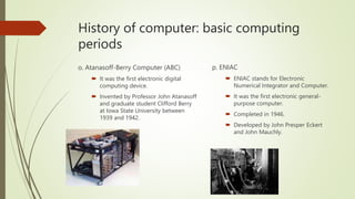 History of computer: basic computing
periods
o. Atanasoff-Berry Computer (ABC)
 It was the first electronic digital
computing device.
 Invented by Professor John Atanasoff
and graduate student Clifford Berry
at Iowa State University between
1939 and 1942.
p. ENIAC
 ENIAC stands for Electronic
Numerical Integrator and Computer.
 It was the first electronic general-
purpose computer.
 Completed in 1946.
 Developed by John Presper Eckert
and John Mauchly.
 